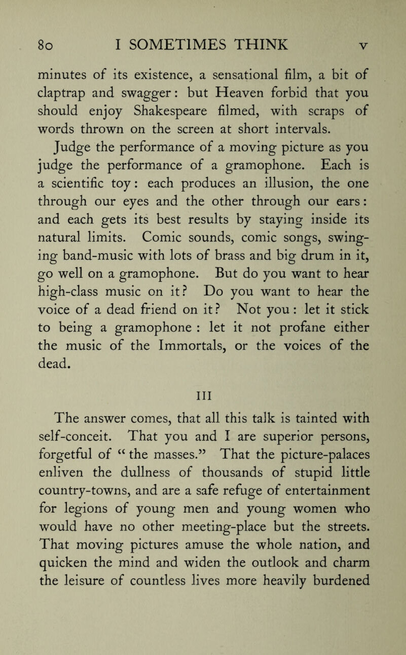 minutes of its existence, a sensational film, a bit of claptrap and swagger: but Heaven forbid that you should enjoy Shakespeare filmed, with scraps of words thrown on the screen at short intervals. Judge the performance of a moving picture as you judge the performance of a gramophone. Each is a scientific toy: each produces an illusion, the one through our eyes and the other through our ears: and each gets its best results by staying inside its natural limits. Comic sounds, comic songs, swing¬ ing band-music with lots of brass and big drum in it, go well on a gramophone. But do you want to hear high-class music on it? Do you want to hear the voice of a dead friend on it? Not you: let it stick to being a gramophone : let it not profane either the music of the Immortals, or the voices of the dead. Ill The answer comes, that all this talk is tainted with self-conceit. That you and I are superior persons, forgetful of “ the masses.” That the picture-palaces enliven the dullness of thousands of stupid little country-towns, and are a safe refuge of entertainment for legions of young men and young women who would have no other meeting-place but the streets. That moving pictures amuse the whole nation, and quicken the mind and widen the outlook and charm the leisure of countless lives more heavily burdened
