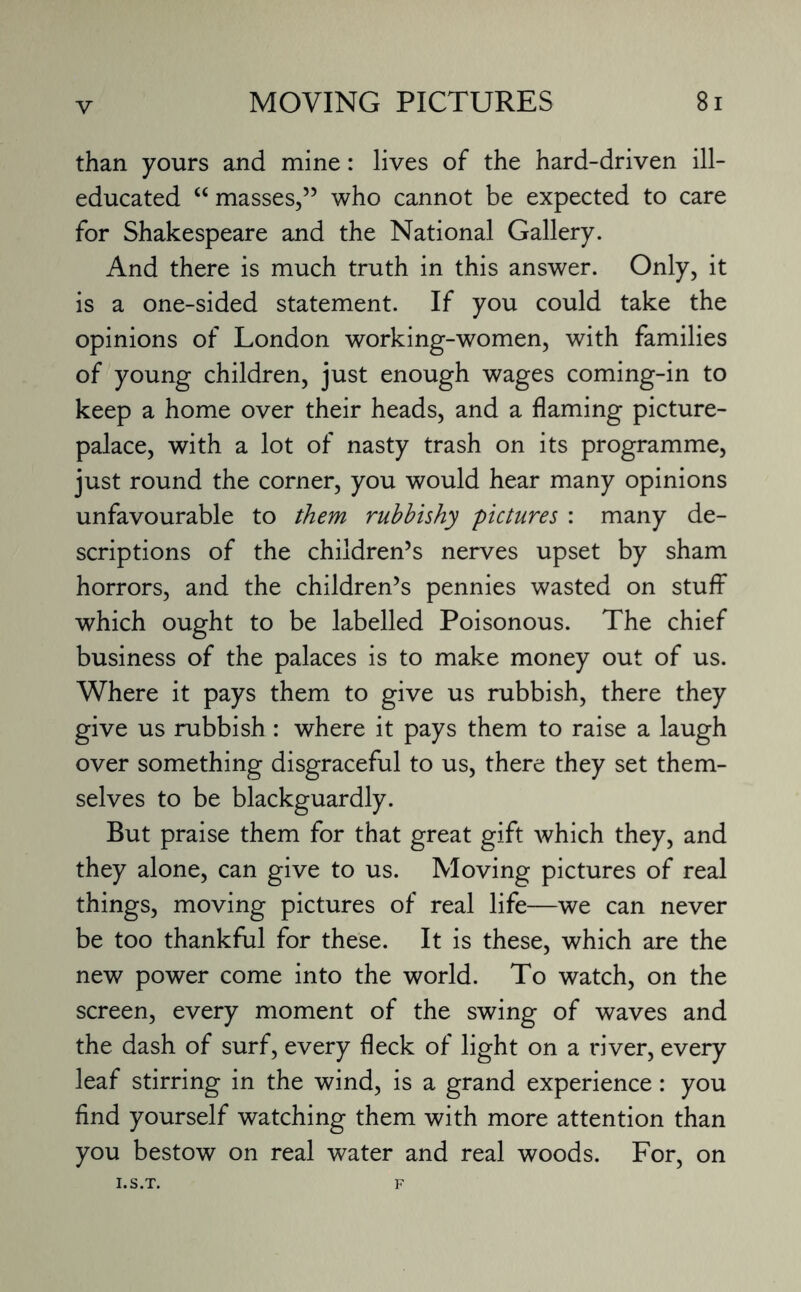 than yours and mine: lives of the hard-driven ill- educated “ masses,55 who cannot be expected to care for Shakespeare and the National Gallery. And there is much truth in this answer. Only, it is a one-sided statement. If you could take the opinions of London working-women, with families of young children, just enough wages coming-in to keep a home over their heads, and a flaming picture- palace, with a lot of nasty trash on its programme, just round the corner, you would hear many opinions unfavourable to them rubbishy pictures : many de¬ scriptions of the children’s nerves upset by sham horrors, and the children’s pennies wasted on stuff which ought to be labelled Poisonous. The chief business of the palaces is to make money out of us. Where it pays them to give us rubbish, there they give us rubbish : where it pays them to raise a laugh over something disgraceful to us, there they set them¬ selves to be blackguardly. But praise them for that great gift which they, and they alone, can give to us. Moving pictures of real things, moving pictures of real life—we can never be too thankful for these. It is these, which are the new power come into the world. To watch, on the screen, every moment of the swing of waves and the dash of surf, every fleck of light on a river, every leaf stirring in the wind, is a grand experience: you find yourself watching them with more attention than you bestow on real water and real woods. For, on