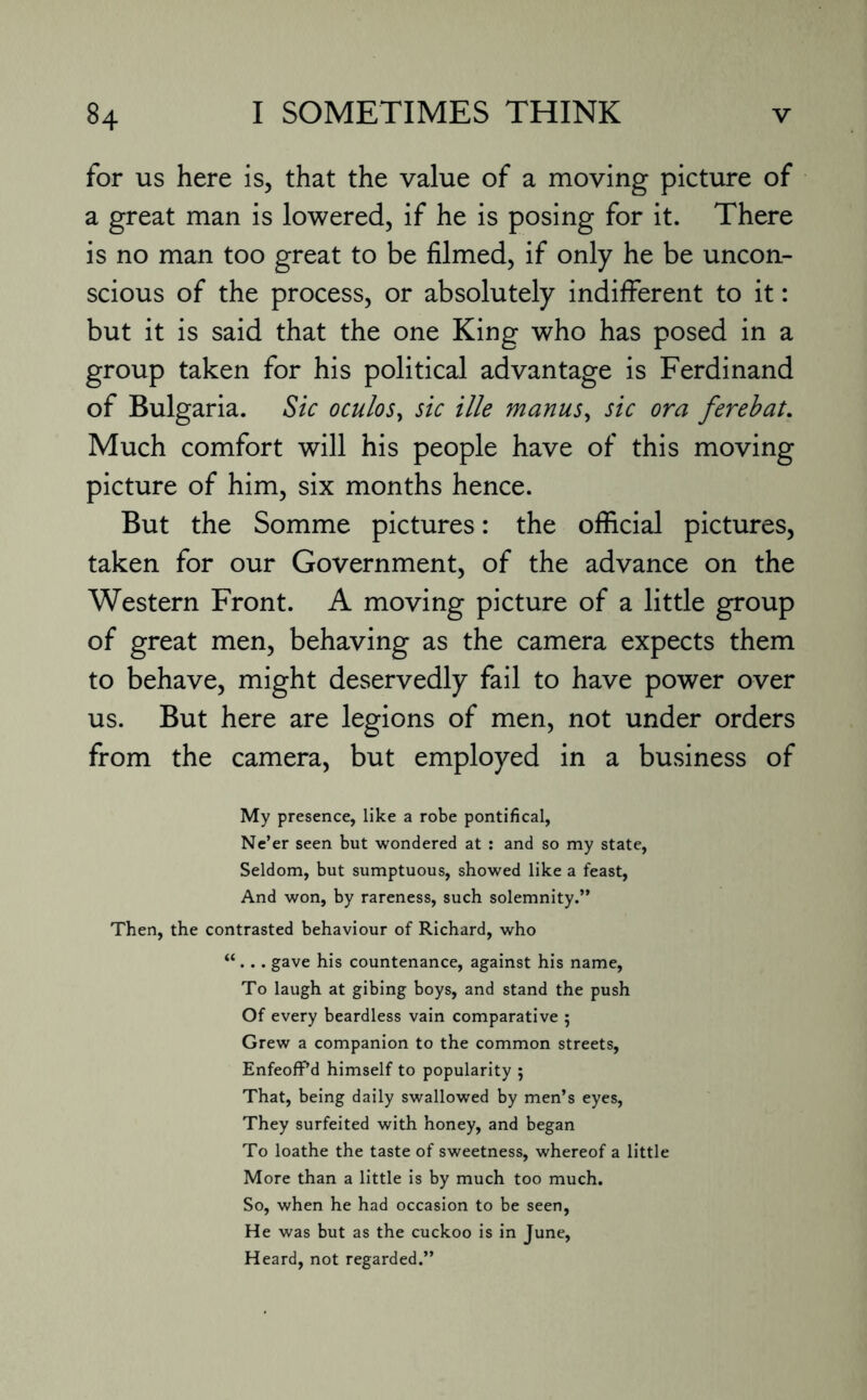 for us here is, that the value of a moving picture of a great man is lowered, if he is posing for it. There is no man too great to be filmed, if only he be uncon¬ scious of the process, or absolutely indifferent to it: but it is said that the one King who has posed in a group taken for his political advantage is Ferdinand of Bulgaria. Sic oculos> sic ille manus, sic ora ferebat. Much comfort will his people have of this moving picture of him, six months hence. But the Somme pictures: the official pictures, taken for our Government, of the advance on the Western Front. A moving picture of a little group of great men, behaving as the camera expects them to behave, might deservedly fail to have power over us. But here are legions of men, not under orders from the camera, but employed in a business of My presence, like a robe pontifical, Ne’er seen but wondered at : and so my state, Seldom, but sumptuous, showed like a feast, And won, by rareness, such solemnity.” Then, the contrasted behaviour of Richard, who “. .. gave his countenance, against his name, To laugh at gibing boys, and stand the push Of every beardless vain comparative ; Grew a companion to the common streets, EnfeofPd himself to popularity ; That, being daily swallowed by men’s eyes, They surfeited with honey, and began To loathe the taste of sweetness, whereof a little More than a little is by much too much. So, when he had occasion to be seen, H e was but as the cuckoo is in June, Heard, not regarded.”