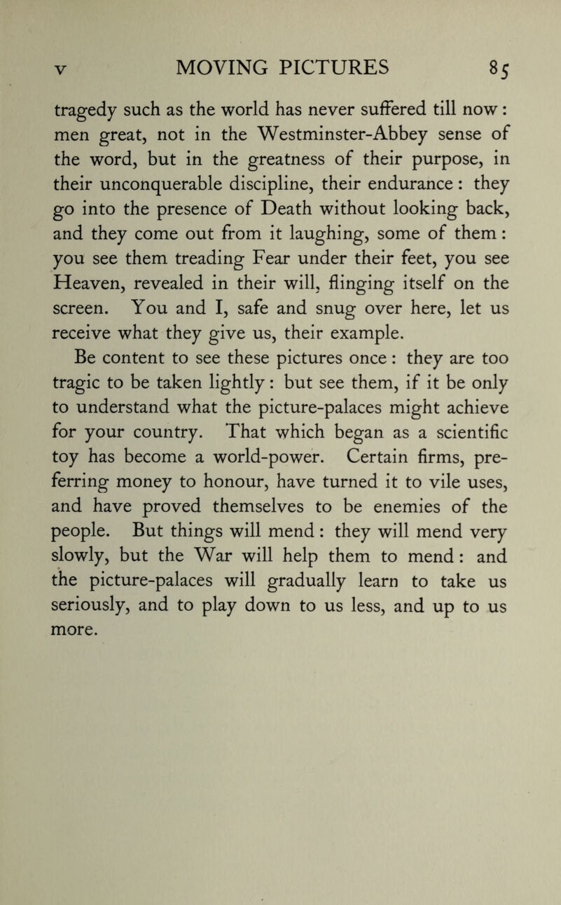 tragedy such as the world has never suffered till now : men great, not in the Westminster-Abbey sense of the word, but in the greatness of their purpose, in their unconquerable discipline, their endurance : they go into the presence of Death without looking back, and they come out from it laughing, some of them: you see them treading Fear under their feet, you see Heaven, revealed in their will, flinging itself on the screen. You and I, safe and snug over here, let us receive what they give us, their example. Be content to see these pictures once: they are too tragic to be taken lightly: but see them, if it be only to understand what the picture-palaces might achieve for your country. That which began as a scientific toy has become a world-power. Certain firms, pre¬ ferring money to honour, have turned it to vile uses, and have proved themselves to be enemies of the people. But things will mend : they will mend very slowly, but the War will help them to mend: and the picture-palaces will gradually learn to take us seriously, and to play down to us less, and up to us more.