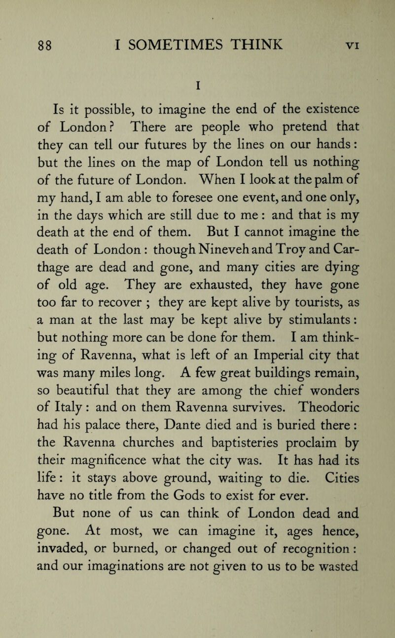I Is it possible, to imagine the end of the existence of London? There are people who pretend that they can tell our futures by the lines on our hands: but the lines on the map of London tell us nothing of the future of London. When I look at the palm of my hand, I am able to foresee one event, and one only, in the days which are still due to me: and that is my death at the end of them. But I cannot imagine the death of London: though Nineveh and Troy and Car¬ thage are dead and gone, and many cities are dying of old age. They are exhausted, they have gone too far to recover ; they are kept alive by tourists, as a man at the last may be kept alive by stimulants: but nothing more can be done for them. I am think¬ ing of Ravenna, what is left of an Imperial city that was many miles long. A few great buildings remain, so beautiful that they are among the chief wonders of Italy : and on them Ravenna survives. Theodoric had his palace there, Dante died and is buried there: the Ravenna churches and baptisteries proclaim by their magnificence what the city was. It has had its life: it stays above ground, waiting to die. Cities have no title from the Gods to exist for ever. But none of us can think of London dead and gone. At most, we can imagine it, ages hence, invaded, or burned, or changed out of recognition: and our imaginations are not given to us to be wasted