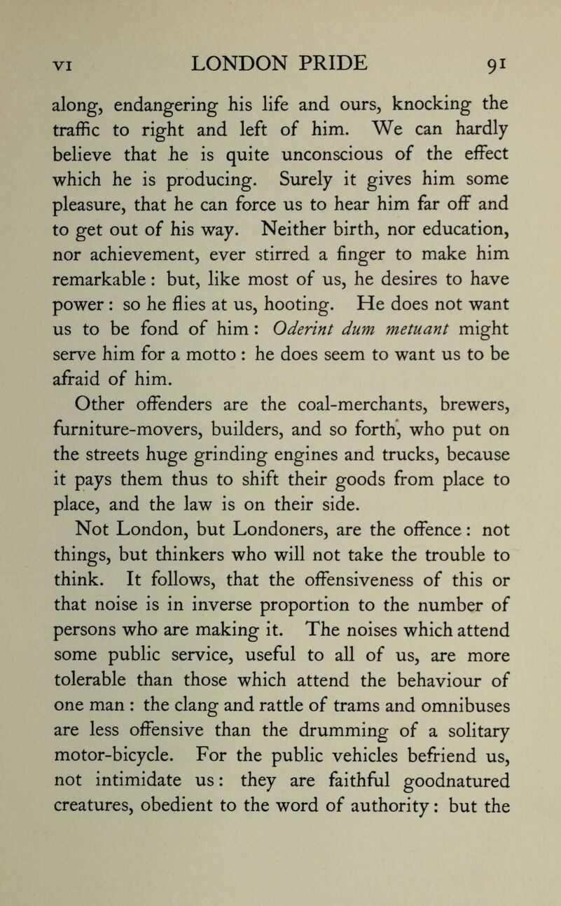 along, endangering his life and ours, knocking the traffic to right and left of him. We can hardly believe that he is quite unconscious of the effect which he is producing. Surely it gives him some pleasure, that he can force us to hear him far off and to get out of his way. Neither birth, nor education, nor achievement, ever stirred a finger to make him remarkable: but, like most of us, he desires to have power : so he flies at us, hooting. He does not want us to be fond of him: Oderint dum metuant might serve him for a motto : he does seem to want us to be afraid of him. Other offenders are the coal-merchants, brewers, furniture-movers, builders, and so forth, who put on the streets huge grinding engines and trucks, because it pays them thus to shift their goods from place to place, and the law is on their side. Not London, but Londoners, are the offence: not things, but thinkers who will not take the trouble to think. It follows, that the offensiveness of this or that noise is in inverse proportion to the number of persons who are making it. The noises which attend some public service, useful to all of us, are more tolerable than those which attend the behaviour of one man : the clang and rattle of trams and omnibuses are less offensive than the drumming of a solitary motor-bicycle. For the public vehicles befriend us, not intimidate us: they are faithful goodnatured creatures, obedient to the word of authority: but the