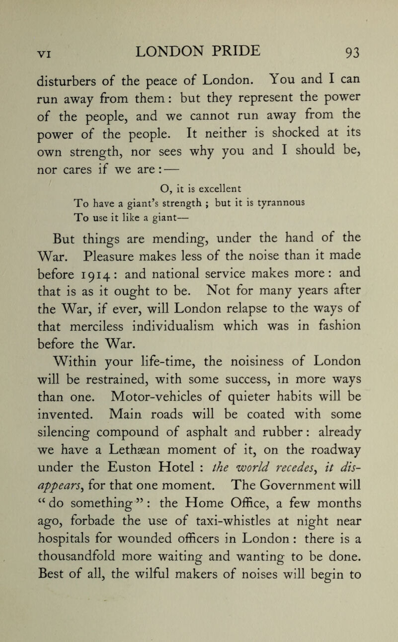 disturbers of the peace of London. ^ ou and I can run away from them: but they represent the power of the people, and we cannot run away from the power of the people. It neither is shocked at its own strength, nor sees why you and I should be, nor cares if we are: — O, it is excellent To have a giant’s strength ; but it is tyrannous To use it like a giant— But things are mending, under the hand of the War. Pleasure makes less of the noise than it made before 1914: and national service makes more: and that is as it ought to be. Not for many years after the War, if ever, will London relapse to the ways of that merciless individualism which was in fashion before the War. Within your life-time, the noisiness of London will be restrained, with some success, in more ways than one. Motor-vehicles of quieter habits will be invented. Main roads will be coated with some silencing compound of asphalt and rubber: already we have a Lethaean moment of it, on the roadway under the Euston Hotel : the world recedes, it dis¬ appears, for that one moment. The Government will “ do something ”: the Home Office, a few months ago, forbade the use of taxi-whistles at night near hospitals for wounded officers in London: there is a thousandfold more waiting and wanting to be done. Best of all, the wilful makers of noises will begin to