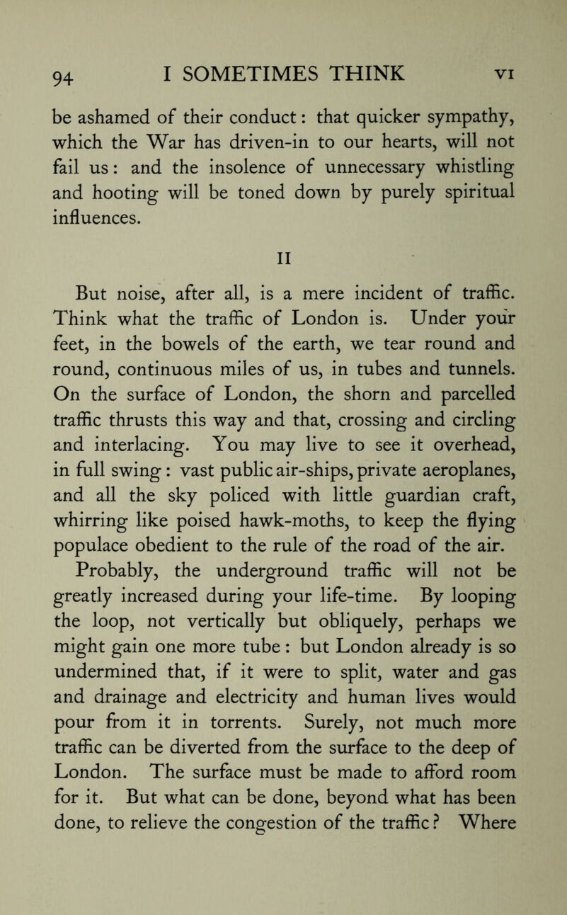 be ashamed of their conduct: that quicker sympathy, which the War has driven-in to our hearts, will not fail us: and the insolence of unnecessary whistling and hooting will be toned down by purely spiritual influences. II But noise, after all, is a mere incident of traffic. Think what the traffic of London is. Under your feet, in the bowels of the earth, we tear round and round, continuous miles of us, in tubes and tunnels. On the surface of London, the shorn and parcelled traffic thrusts this way and that, crossing and circling and interlacing. You may live to see it overhead, in full swing : vast public air-ships, private aeroplanes, and all the sky policed with little guardian craft, whirring like poised hawk-moths, to keep the flying populace obedient to the rule of the road of the air. Probably, the underground traffic will not be greatly increased during your life-time. By looping the loop, not vertically but obliquely, perhaps we might gain one more tube : but London already is so undermined that, if it were to split, water and gas and drainage and electricity and human lives would pour from it in torrents. Surely, not much more traffic can be diverted from the surface to the deep of London. The surface must be made to afford room for it. But what can be done, beyond what has been done, to relieve the congestion of the traffic ? Where