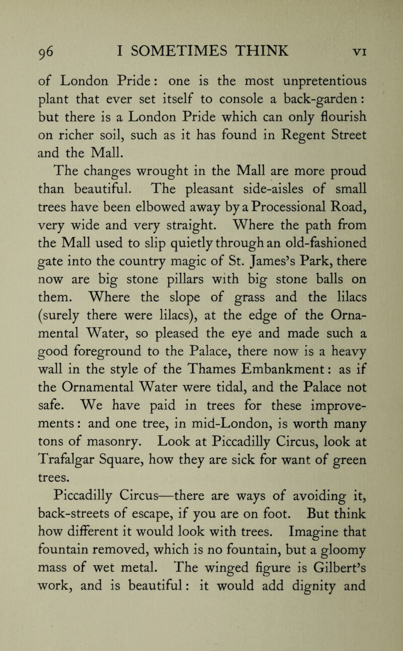 of London Pride: one is the most unpretentious plant that ever set itself to console a back-garden: but there is a London Pride which can only flourish on richer soil, such as it has found in Regent Street and the Mall. The changes wrought in the Mall are more proud than beautiful. The pleasant side-aisles of small trees have been elbowed away by a Processional Road, very wide and very straight. Where the path from the Mall used to slip quietly through an old-fashioned gate into the country magic of St. James’s Park, there now are big stone pillars with big stone balls on them. Where the slope of grass and the lilacs (surely there were lilacs), at the edge of the Orna¬ mental Water, so pleased the eye and made such a good foreground to the Palace, there now is a heavy wall in the style of the Thames Embankment: as if the Ornamental Water were tidal, and the Palace not safe. We have paid in trees for these improve¬ ments : and one tree, in mid-London, is worth many tons of masonry. Look at Piccadilly Circus, look at Trafalgar Square, how they are sick for want of green trees. Piccadilly Circus—there are ways of avoiding it, back-streets of escape, if you are on foot. But think how different it would look with trees. Imagine that fountain removed, which is no fountain, but a gloomy mass of wet metal. The winged figure is Gilbert’s work, and is beautiful: it would add dignity and