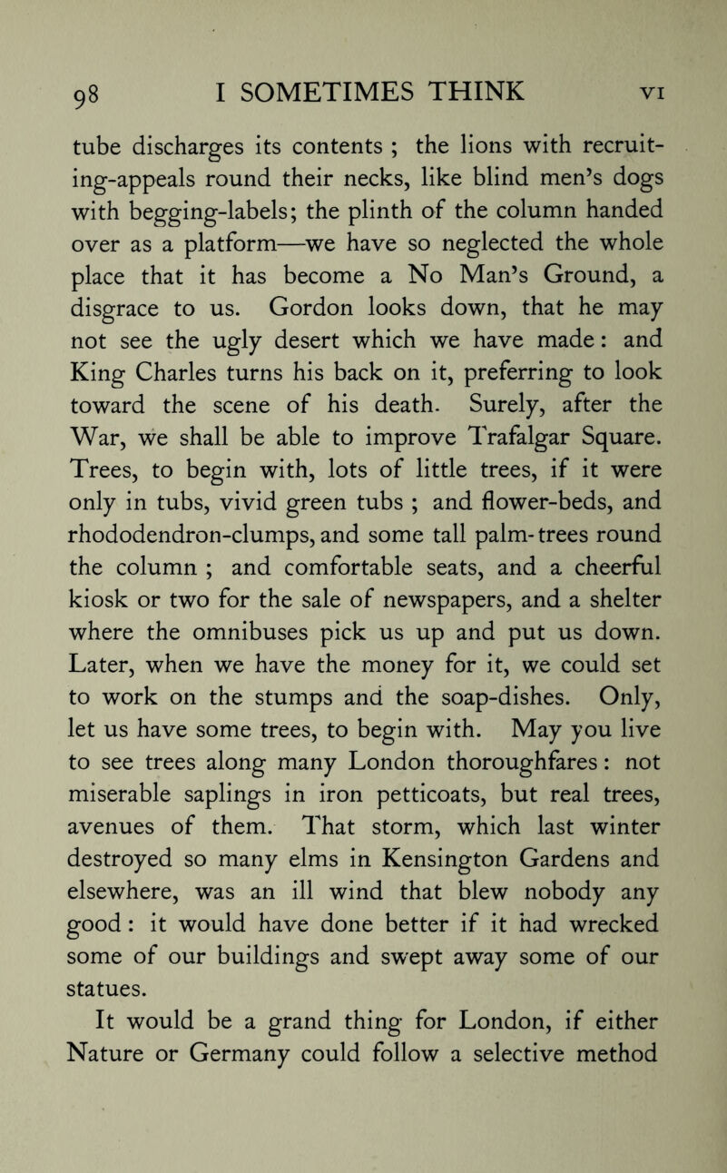 tube discharges its contents ; the lions with recruit- ing-appeals round their necks, like blind men’s dogs with begging-labels; the plinth of the column handed over as a platform—we have so neglected the whole place that it has become a No Man’s Ground, a disgrace to us. Gordon looks down, that he may not see the ugly desert which we have made: and King Charles turns his back on it, preferring to look toward the scene of his death. Surely, after the War, we shall be able to improve Trafalgar Square. Trees, to begin with, lots of little trees, if it were only in tubs, vivid green tubs ; and flower-beds, and rhododendron-clumps,and some tall palm-trees round the column ; and comfortable seats, and a cheerful kiosk or two for the sale of newspapers, and a shelter where the omnibuses pick us up and put us down. Later, when we have the money for it, we could set to work on the stumps and the soap-dishes. Only, let us have some trees, to begin with. May you live to see trees along many London thoroughfares: not miserable saplings in iron petticoats, but real trees, avenues of them. That storm, which last winter destroyed so many elms in Kensington Gardens and elsewhere, was an ill wind that blew nobody any good: it would have done better if it had wrecked some of our buildings and swept away some of our statues. It would be a grand thing for London, if either Nature or Germany could follow a selective method