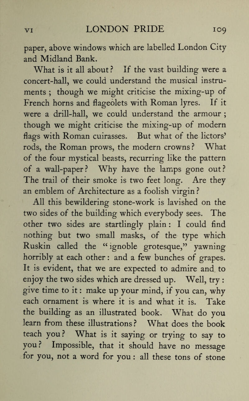 paper, above windows which are labelled London City and Midland Bank. What is it all about ? If the vast building were a concert-hall, we could understand the musical instru¬ ments ; though we might criticise the mixing-up of French horns and flageolets with Roman lyres. If it were a drill-hall, we could understand the armour ; though we might criticise the mixing-up of modern flags with Roman cuirasses. But what of the lictors5 rods, the Roman prows, the modern crowns ? What of the four mystical beasts, recurring like the pattern of a wall-paper? Why have the lamps gone out? The trail of their smoke is two feet long. Are they an emblem of Architecture as a foolish virgin ? All this bewildering stone-work is lavished on the two sides of the building which everybody sees. The other two sides are startlingly plain: I could find nothing but two small masks, of the type which Ruskin called the “ ignoble grotesque,” yawning horribly at each other: and a few bunches of grapes. It is evident, that we are expected to admire and to enjoy the two sides which are dressed up. Well, try : give time to it: make up your mind, if you can, why each ornament is where it is and what it is. Take the building as an illustrated book. W7hat do you learn from these illustrations? What does the book teach you ? What is it saying or trying to say to you? Impossible, that it should have no message for you, not a word for you : all these tons of stone