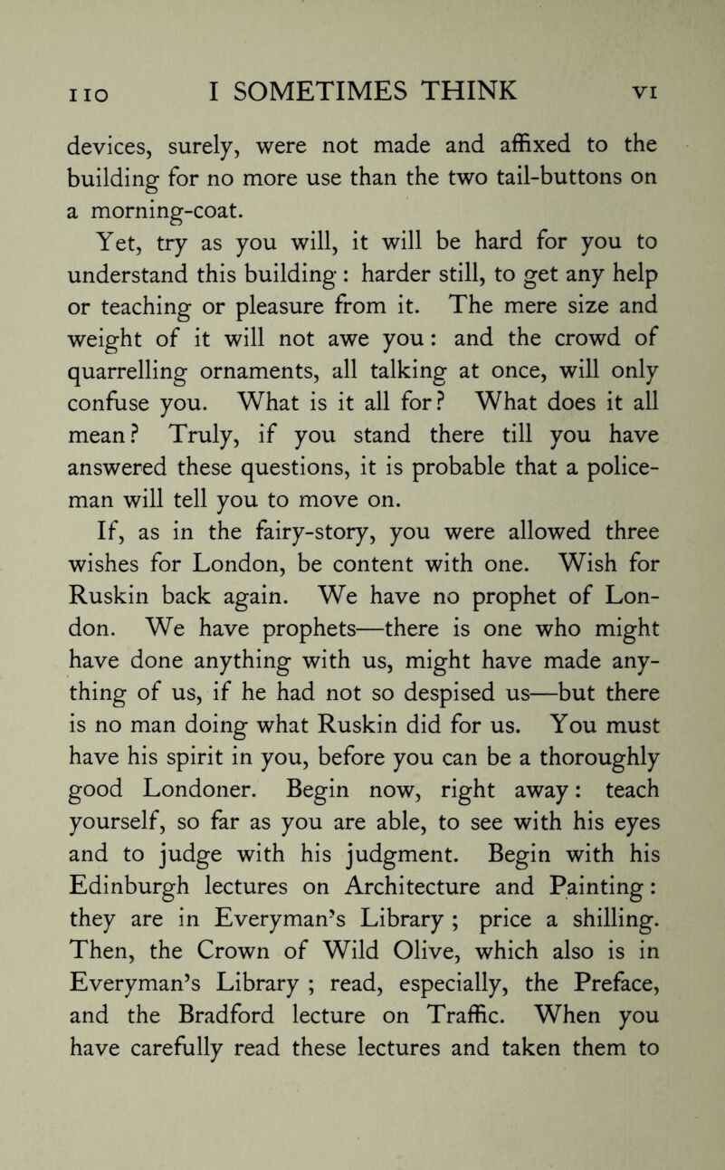 devices, surely, were not made and affixed to the building for no more use than the two tail-buttons on a morning-coat. Yet, try as you will, it will be hard for you to understand this building : harder still, to get any help or teaching or pleasure from it. The mere size and weight of it will not awe you: and the crowd of quarrelling ornaments, all talking at once, will only confuse you. What is it all for? What does it all mean ? Truly, if you stand there till you have answered these questions, it is probable that a police¬ man will tell you to move on. If, as in the fairy-story, you were allowed three wishes for London, be content with one. Wish for Ruskin back again. We have no prophet of Lon¬ don. We have prophets—there is one who might have done anything with us, might have made any¬ thing of us, if he had not so despised us—but there is no man doing what Ruskin did for us. You must have his spirit in you, before you can be a thoroughly good Londoner. Begin now, right away: teach yourself, so far as you are able, to see with his eyes and to judge with his judgment. Begin with his Edinburgh lectures on Architecture and Painting: they are in Everyman’s Library ; price a shilling. Then, the Crown of Wild Olive, which also is in Everyman’s Library ; read, especially, the Preface, and the Bradford lecture on Traffic. When you have carefully read these lectures and taken them to