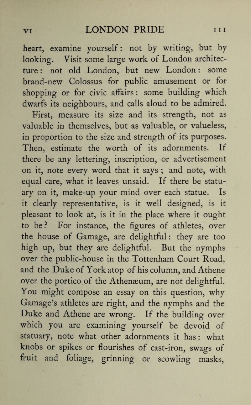heart, examine yourself: not by writing, but by looking. Visit some large work of London architec¬ ture : not old London, but new London: some brand-new Colossus for public amusement or for shopping or for civic affairs: some building which dwarfs its neighbours, and calls aloud to be admired. First, measure its size and its strength, not as valuable in themselves, but as valuable, or valueless, in proportion to the size and strength of its purposes. Then, estimate the worth of its adornments. If there be any lettering, inscription, or advertisement on it, note every word that it says ; and note, with equal care, what it leaves unsaid. If there be statu¬ ary on it, make-up your mind over each statue. Is it clearly representative, is it well designed, is it pleasant to look at, is it in the place where it ought to be? For instance, the figures of athletes, over the house of Gamage, are delightful: they are too high up, but they are delightful. But the nymphs over the public-house in the Tottenham Court Road, and the Duke of York atop of his column, and Athene over the portico of the Athenaeum, are not delightful. You might compose an essay on this question, why Gamage’s athletes are right, and the nymphs and the Duke and Athene are wrong. If the building over which you are examining yourself be devoid of statuary, note what other adornments it has: what knobs or spikes or flourishes of cast-iron, swags of fruit and foliage, grinning or scowling masks,