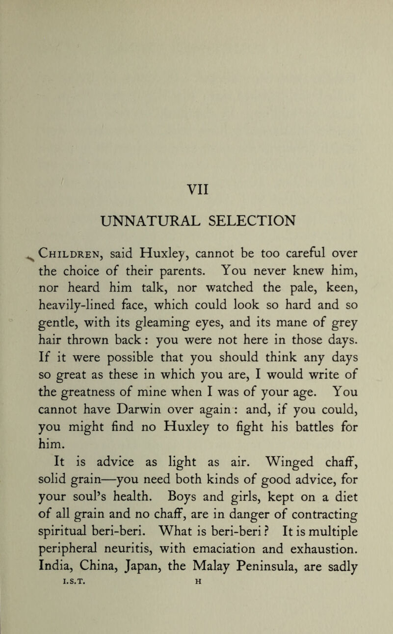 UNNATURAL SELECTION ^ Children, said Huxley, cannot be too careful over the choice of their parents. You never knew him, nor heard him talk, nor watched the pale, keen, heavily-lined face, which could look so hard and so gentle, with its gleaming eyes, and its mane of grey hair thrown back: you were not here in those days. If it were possible that you should think any days so great as these in which you are, I would write of the greatness of mine when I was of your age. You cannot have Darwin over again: and, if you could, you might find no Huxley to fight his battles for him. It is advice as light as air. Winged chaff, solid grain—you need both kinds of good advice, for your soul’s health. Boys and girls, kept on a diet of all grain and no chaff, are in danger of contracting spiritual beri-beri. What is beri-beri ? It is multiple peripheral neuritis, with emaciation and exhaustion. India, China, Japan, the Malay Peninsula, are sadly I.S.T. H