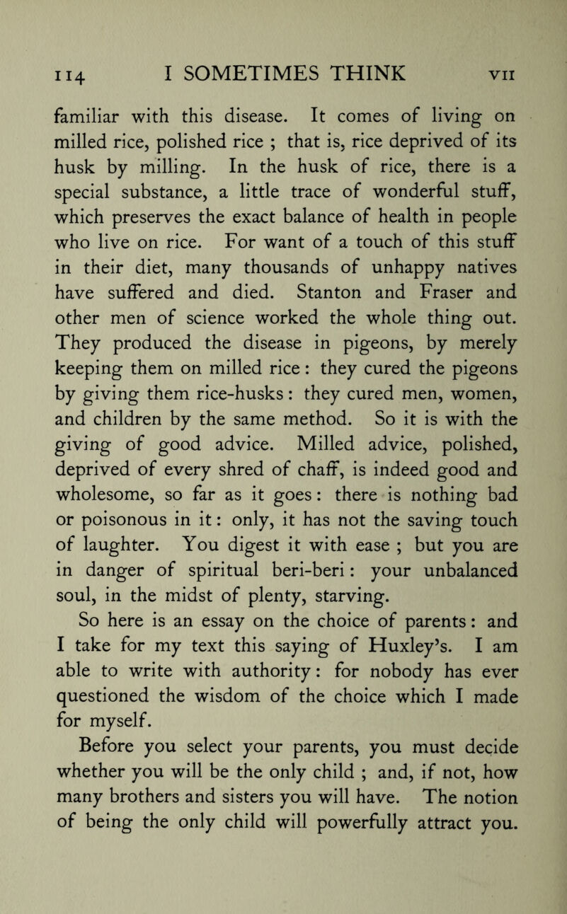 familiar with this disease. It comes of living on milled rice, polished rice ; that is, rice deprived of its husk by milling. In the husk of rice, there is a special substance, a little trace of wonderful stuff, which preserves the exact balance of health in people who live on rice. For want of a touch of this stuff in their diet, many thousands of unhappy natives have suffered and died. Stanton and Fraser and other men of science worked the whole thing out. They produced the disease in pigeons, by merely keeping them on milled rice: they cured the pigeons by giving them rice-husks: they cured men, women, and children by the same method. So it is with the giving of good advice. Milled advice, polished, deprived of every shred of chaff, is indeed good and wholesome, so far as it goes: there is nothing bad or poisonous in it: only, it has not the saving touch of laughter. You digest it with ease ; but you are in danger of spiritual beri-beri: your unbalanced soul, in the midst of plenty, starving. So here is an essay on the choice of parents: and I take for my text this saying of Huxley’s. I am able to write with authority: for nobody has ever questioned the wisdom of the choice which I made for myself. Before you select your parents, you must decide whether you will be the only child ; and, if not, how many brothers and sisters you will have. The notion of being the only child will powerfully attract you.