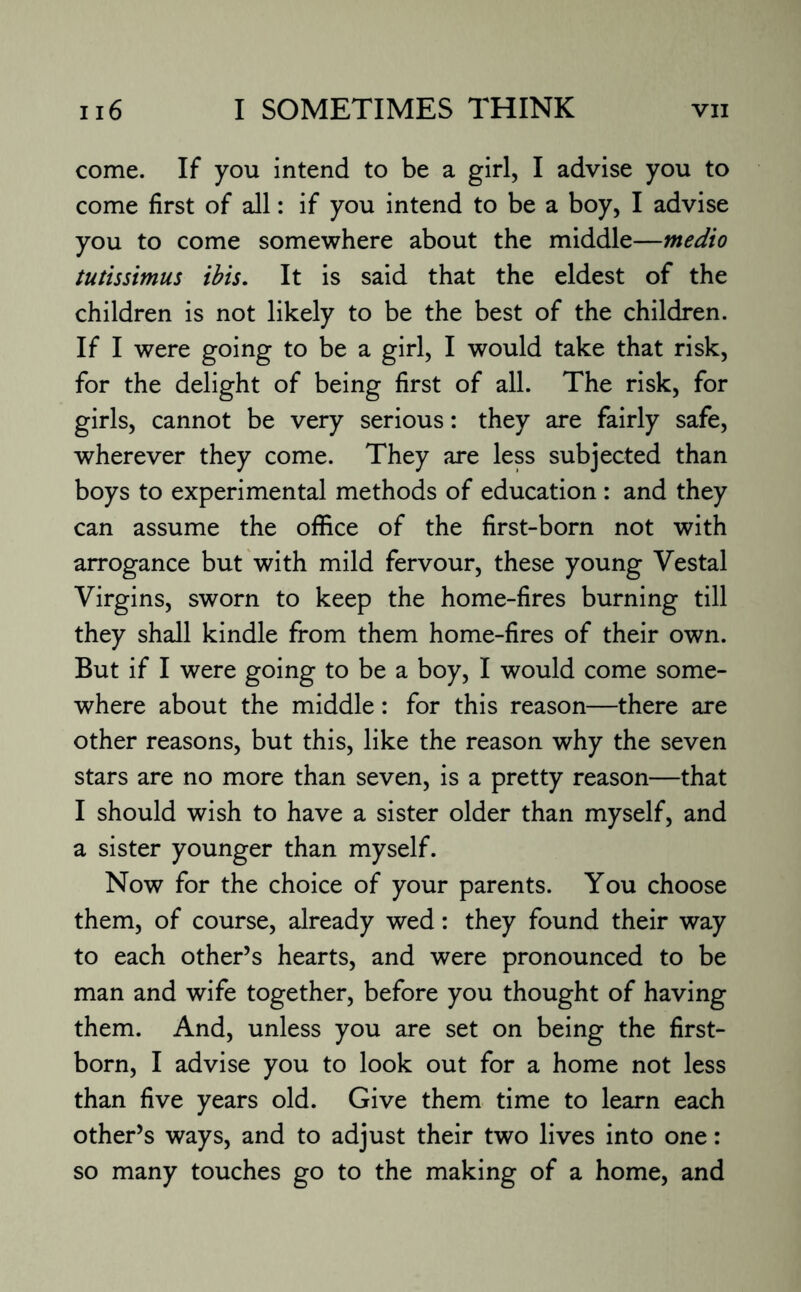 come. If you intend to be a girl, I advise you to come first of all: if you intend to be a boy, I advise you to come somewhere about the middle—medio tutissimus ibis. It is said that the eldest of the children is not likely to be the best of the children. If I were going to be a girl, I would take that risk, for the delight of being first of all. The risk, for girls, cannot be very serious: they are fairly safe, wherever they come. They are less subjected than boys to experimental methods of education : and they can assume the office of the first-born not with arrogance but with mild fervour, these young Vestal Virgins, sworn to keep the home-fires burning till they shall kindle from them home-fires of their own. But if I were going to be a boy, I would come some¬ where about the middle: for this reason—there are other reasons, but this, like the reason why the seven stars are no more than seven, is a pretty reason—that I should wish to have a sister older than myself, and a sister younger than myself. Now for the choice of your parents. You choose them, of course, already wed: they found their way to each other’s hearts, and were pronounced to be man and wife together, before you thought of having them. And, unless you are set on being the first¬ born, I advise you to look out for a home not less than five years old. Give them time to learn each other’s ways, and to adjust their two lives into one: so many touches go to the making of a home, and