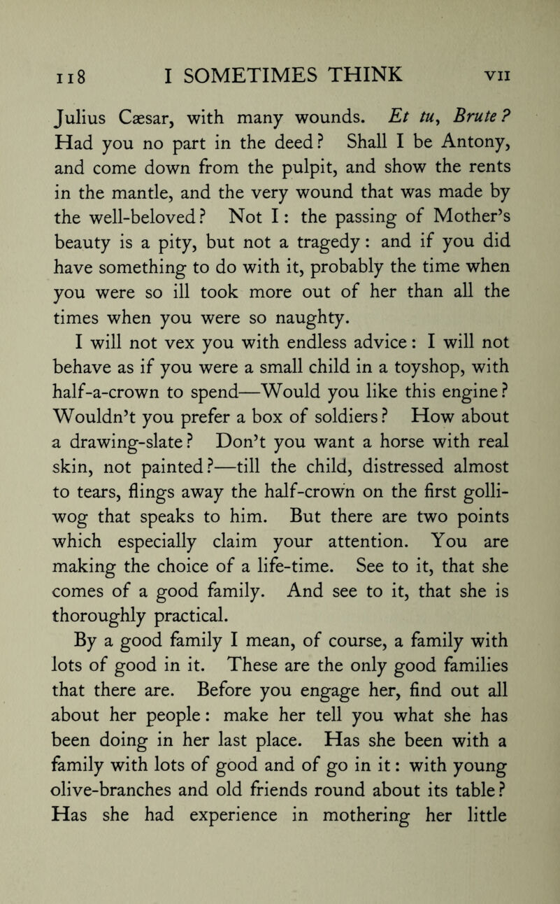Julius Caesar, with many wounds. Et tu, Brute? Had you no part in the deed? Shall I be Antony, and come down from the pulpit, and show the rents in the mantle, and the very wound that was made by the well-beloved ? Not I: the passing of Mother’s beauty is a pity, but not a tragedy: and if you did have something to do with it, probably the time when you were so ill took more out of her than all the times when you were so naughty. I will not vex you with endless advice: I will not behave as if you were a small child in a toyshop, with half-a-crown to spend—Would you like this engine? Wouldn’t you prefer a box of soldiers? How about a drawing-slate ? Don’t you want a horse with real skin, not painted?—till the child, distressed almost to tears, flings away the half-crown on the first golli¬ wog that speaks to him. But there are two points which especially claim your attention. You are making the choice of a life-time. See to it, that she comes of a good family. And see to it, that she is thoroughly practical. By a good family I mean, of course, a family with lots of good in it. These are the only good families that there are. Before you engage her, find out all about her people: make her tell you what she has been doing in her last place. Has she been with a family with lots of good and of go in it: with young olive-branches and old friends round about its table ? Has she had experience in mothering her little
