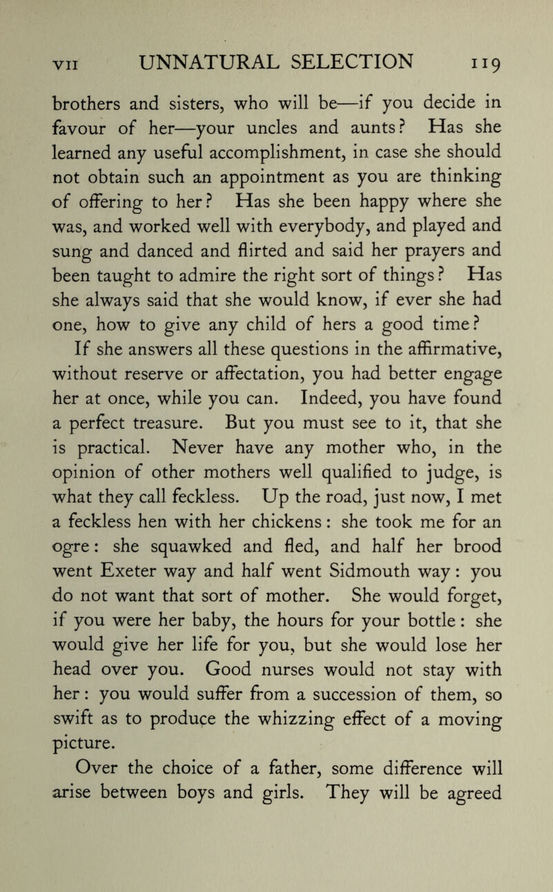 brothers and sisters, who will be—if you decide in favour of her—your uncles and aunts? Has she learned any useful accomplishment, in case she should not obtain such an appointment as you are thinking of offering to her? Has she been happy where she was, and worked well with everybody, and played and sung and danced and flirted and said her prayers and been taught to admire the right sort of things ? Has she always said that she would know, if ever she had one, how to give any child of hers a good time? If she answers all these questions in the affirmative, without reserve or affectation, you had better engage her at once, while you can. Indeed, you have found a perfect treasure. But you must see to it, that she is practical. Never have any mother who, in the opinion of other mothers well qualified to judge, is what they call feckless. Up the road, just now, I met a feckless hen with her chickens: she took me for an ogre: she squawked and fled, and half her brood went Exeter way and half went Sidmouth way: you do not want that sort of mother. She would forget, if you were her baby, the hours for your bottle: she would give her life for you, but she would lose her head over you. Good nurses would not stay with her: you would suffer from a succession of them, so swift as to produce the whizzing effect of a moving picture. Over the choice of a father, some difference will arise between boys and girls. They will be agreed