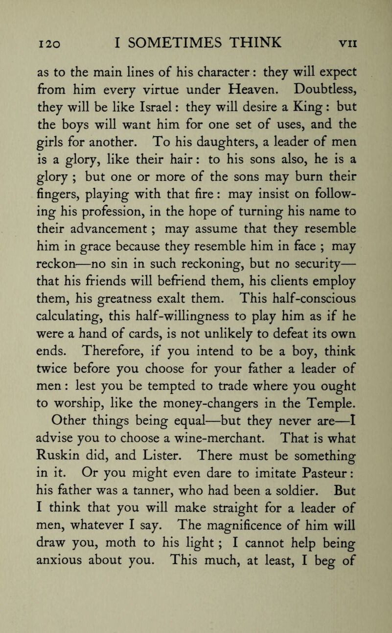 as to the main lines of his character: they will expect from him every virtue under Heaven. Doubtless, they will be like Israel: they will desire a King : but the boys will want him for one set of uses, and the girls for another. To his daughters, a leader of men is a glory, like their hair: to his sons also, he is a glory ; but one or more of the sons may burn their fingers, playing with that fire: may insist on follow¬ ing his profession, in the hope of turning his name to their advancement; may assume that they resemble him in grace because they resemble him in face ; may reckon—no sin in such reckoning, but no security— that his friends will befriend them, his clients employ them, his greatness exalt them. This half-conscious calculating, this half-willingness to play him as if he were a hand of cards, is not unlikely to defeat its own ends. Therefore, if you intend to be a boy, think twice before you choose for your father a leader of men: lest you be tempted to trade where you ought to worship, like the money-changers in the Temple. Other things being equal—but they never are—I advise you to choose a wine-merchant. That is what Ruskin did, and Lister. There must be something in it. Or you might even dare to imitate Pasteur: his father was a tanner, who had been a soldier. But I think that you will make straight for a leader of men, whatever I say. The magnificence of him will draw you, moth to his light ; I cannot help being anxious about you. This much, at least, I beg of