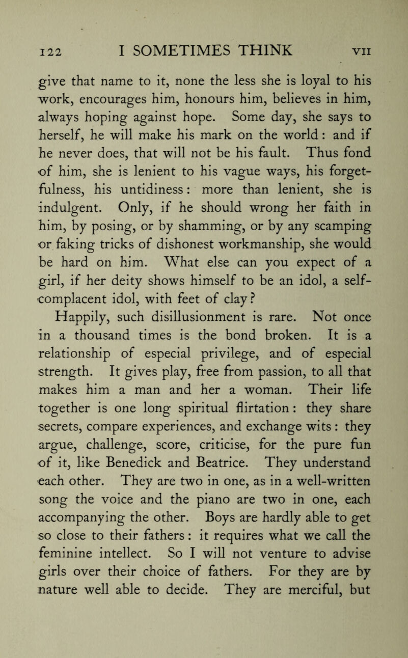 give that name to it, none the less she is loyal to his work, encourages him, honours him, believes in him, always hoping against hope. Some day, she says to herself, he will make his mark on the world: and if he never does, that will not be his fault. Thus fond of him, she is lenient to his vague ways, his forget¬ fulness, his untidiness: more than lenient, she is indulgent. Only, if he should wrong her faith in him, by posing, or by shamming, or by any scamping or faking tricks of dishonest workmanship, she would be hard on him. What else can you expect of a girl, if her deity shows himself to be an idol, a self- complacent idol, with feet of clay? Happily, such disillusionment is rare. Not once in a thousand times is the bond broken. It is a relationship of especial privilege, and of especial strength. It gives play, free from passion, to all that makes him a man and her a woman. Their life together is one long spiritual flirtation: they share secrets, compare experiences, and exchange wits : they argue, challenge, score, criticise, for the pure fun of it, like Benedick and Beatrice. They understand each other. They are two in one, as in a well-written song the voice and the piano are two in one, each accompanying the other. Boys are hardly able to get so close to their fathers: it requires what we call the feminine intellect. So I will not venture to advise girls over their choice of fathers. For they are by nature well able to decide. They are merciful, but