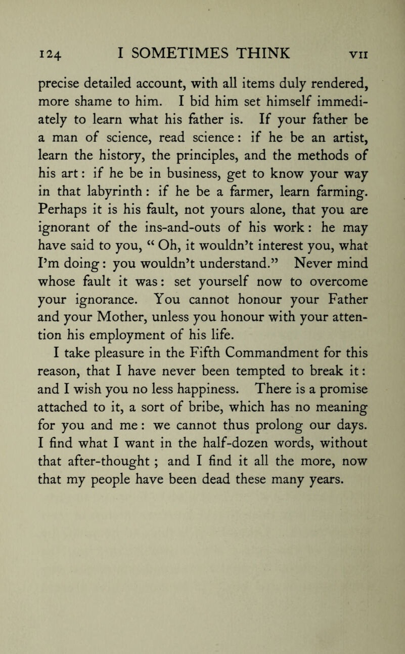precise detailed account, with all items duly rendered, more shame to him. I bid him set himself immedi¬ ately to learn what his father is. If your father be a man of science, read science: if he be an artist, learn the history, the principles, and the methods of his art: if he be in business, get to know your way in that labyrinth: if he be a farmer, learn farming. Perhaps it is his fault, not yours alone, that you are ignorant of the ins-and-outs of his work: he may have said to you, “ Oh, it wouldn’t interest you, what Pm doing: you wouldn’t understand.” Never mind whose fault it was: set yourself now to overcome your ignorance. You cannot honour your Father and your Mother, unless you honour with your atten¬ tion his employment of his life. I take pleasure in the Fifth Commandment for this reason, that I have never been tempted to break it: and I wish you no less happiness. There is a promise attached to it, a sort of bribe, which has no meaning for you and me: we cannot thus prolong our days. I find what I want in the half-dozen words, without that after-thought ; and I find it all the more, now that my people have been dead these many years.