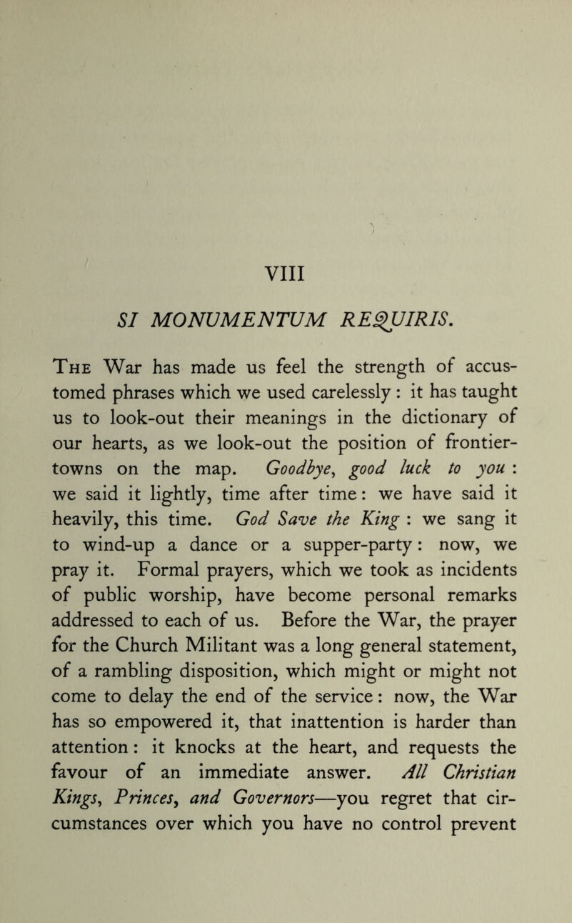 SI MONUMENTUM REQUIRIS. The War has made us feel the strength of accus¬ tomed phrases which we used carelessly : it has taught us to look-out their meanings in the dictionary of our hearts, as we look-out the position of frontier- towns on the map. Goodbye, good luck to you : we said it lightly, time after time: we have said it heavily, this time. God Save the King : we sang it to wind-up a dance or a supper-party: now, we pray it. Formal prayers, which we took as incidents of public worship, have become personal remarks addressed to each of us. Before the War, the prayer for the Church Militant was a long general statement, of a rambling disposition, which might or might not come to delay the end of the service: now, the War has so empowered it, that inattention is harder than attention: it knocks at the heart, and requests the favour of an immediate answer. All Christian Kings, Princes, and Governors—you regret that cir¬ cumstances over which you have no control prevent