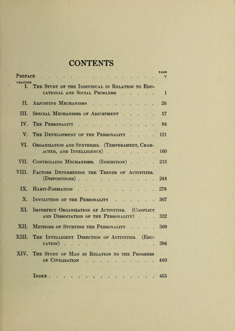 CONTENTS PAGE Preface . v CHAPTER I. The Study of the Individual in Relation to Edu¬ cational and Social Problems. 1 II. Adjusting Mechanisms.26 III. Special Mechanisms of Adjustment.57 IV. The Personality.94 V. The Development of the Personality .... 121 VI. Organization and Synthesis. (Temperament, Char¬ acter, and Intelligence).160 VII. Controlling Mechanisms. (Inhibition) . . . .213 VIII. Factors Determining the Trends of Activities. (Dispositions).244 IX. Habit-Formation.278 X. Involution of the Personality.307 XI. Imperfect Organization of Activities. (Conflict and Dissociation of the Personality) . . . 332 XII. Methods of Studying the Personality .... 369 XIII. The Intelligent Direction of Activities. (Edu¬ cation) .394 XIV. The Study of Man in Relation to the Progress of Civilization.440 Index.455