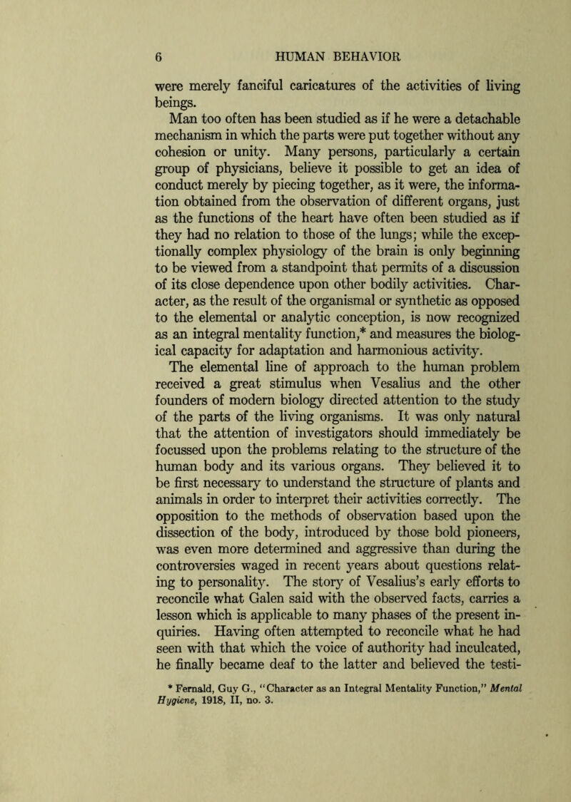 were merely fanciful caricatures of the activities of living beings. Man too often has been studied as if he were a detachable mechanism in which the parts were put together without any cohesion or unity. Many persons, particularly a certain group of physicians, believe it possible to get an idea of conduct merely by piecing together, as it were, the informa¬ tion obtained from the observation of different organs, just as the functions of the heart have often been studied as if they had no relation to those of the lungs; while the excep¬ tionally complex physiology of the brain is only beginning to be viewed from a standpoint that permits of a discussion of its close dependence upon other bodily activities. Char¬ acter, as the result of the organismal or synthetic as opposed to the elemental or analytic conception, is now recognized as an integral mentality function,* and measures the biolog¬ ical capacity for adaptation and harmonious activity. The elemental line of approach to the human problem received a great stimulus when Vesalius and the other founders of modern biology directed attention to the study of the parts of the living organisms. It was only natural that the attention of investigators should immediately be focussed upon the problems relating to the structure of the human body and its various organs. They believed it to be first necessary to understand the structure of plants and animals in order to interpret their activities correctly. The opposition to the methods of observation based upon the dissection of the body, introduced by those bold pioneers, was even more determined and aggressive than during the controversies waged in recent years about questions relat¬ ing to personality. The story of Vesalius’s early efforts to reconcile what Galen said with the observed facts, carries a lesson which is applicable to many phases of the present in¬ quiries. Having often attempted to reconcile what he had seen with that which the voice of authority had inculcated, he finally became deaf to the latter and believed the testi- * Fernald, Guy G., “Character as an Integral Mentality Function,” Mental Hygiene, 1918, II, no. 3.