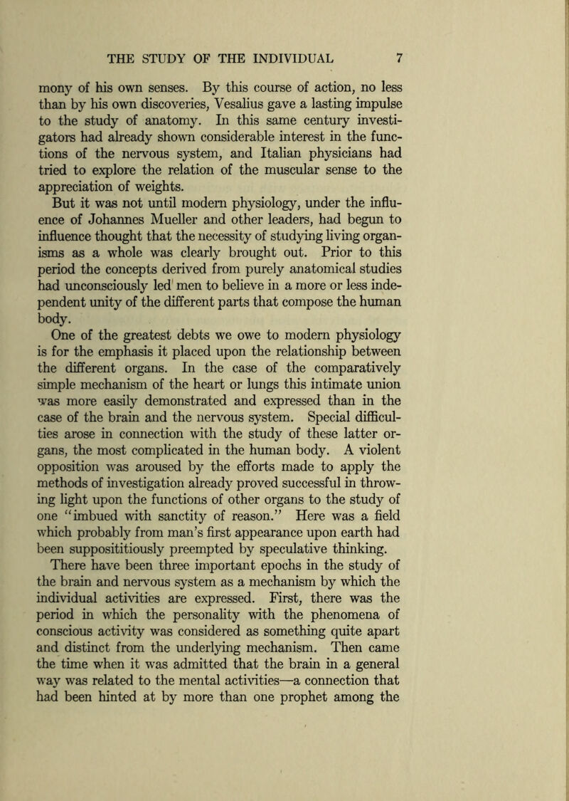 mony of his own senses. By this course of action, no less than by his own discoveries, Vesalius gave a lasting impulse to the study of anatomy. In this same century investi¬ gators had already shown considerable interest in the func¬ tions of the nervous system, and Italian physicians had tried to explore the relation of the muscular sense to the appreciation of weights. But it was not until modem physiology, under the influ¬ ence of Johannes Mueller and other leaders, had begun to influence thought that the necessity of studying living organ¬ isms as a whole was clearly brought out. Prior to this period the concepts derived from purely anatomical studies had unconsciously led men to believe in a more or less inde¬ pendent unity of the different parts that compose the human body. One of the greatest debts we owe to modern physiology is for the emphasis it placed upon the relationship between the different organs. In the case of the comparatively simple mechanism of the heart or lungs this intimate union was more easily demonstrated and expressed than in the case of the brain and the nervous system. Special difficul¬ ties arose in connection with the study of these latter or¬ gans, the most complicated in the human body. A violent opposition was aroused by the efforts made to apply the methods of investigation already proved successful in throw¬ ing light upon the functions of other organs to the study of one “ imbued with sanctity of reason.’’ Here was a field which probably from man’s first appearance upon earth had been supposititiously preempted by speculative thinking. There have been three important epochs in the study of the brain and nervous system as a mechanism by which the individual activities are expressed. First, there was the period in which the personality with the phenomena of conscious activity was considered as something quite apart and distinct from the underlying mechanism. Then came the time when it was admitted that the brain in a general way was related to the mental activities—a connection that had been hinted at by more than one prophet among the