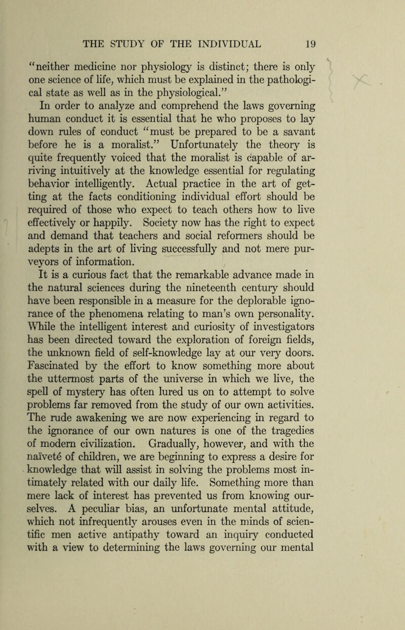 “neither medicine nor physiology is distinct; there is only one science of life, which must be explained in the pathologi¬ cal state as well as in the physiological.” In order to analyze and comprehend the laws governing human conduct it is essential that he who proposes to lay down rules of conduct “must be prepared to be a savant before he is a moralist.” Unfortunately the theory is quite frequently voiced that the moralist is capable of ar¬ riving intuitively at the knowledge essential for regulating behavior intelligently. Actual practice in the art of get¬ ting at the facts conditioning individual effort should be required of those who expect to teach others how to live effectively or happily. Society now has the right to expect and demand that teachers and social reformers should be adepts in the art of living successfully and not mere pur¬ veyors of information. It is a curious fact that the remarkable advance made in the natural sciences during the nineteenth century should have been responsible in a measure for the deplorable igno¬ rance of the phenomena relating to man’s own personality. While the intelligent interest and curiosity of investigators has been directed toward the exploration of foreign fields, the unknown field of self-knowledge lay at our very doors. Fascinated by the effort to know something more about the uttermost parts of the universe in which we live, the spell of mystery has often lured us on to attempt to solve problems far removed from the study of our own activities. The rude awakening we are now experiencing in regard to the ignorance of our own natures is one of the tragedies of modem civilization. Gradually, however, and with the naivety of children, we are beginning to express a desire for knowledge that will assist in solving the problems most in¬ timately related with our daily life. Something more than mere lack of interest has prevented us from knowing our¬ selves. A peculiar bias, an unfortunate mental attitude, which not infrequently arouses even in the minds of scien¬ tific men active antipathy toward an inquiry conducted with a view to determining the laws governing our mental