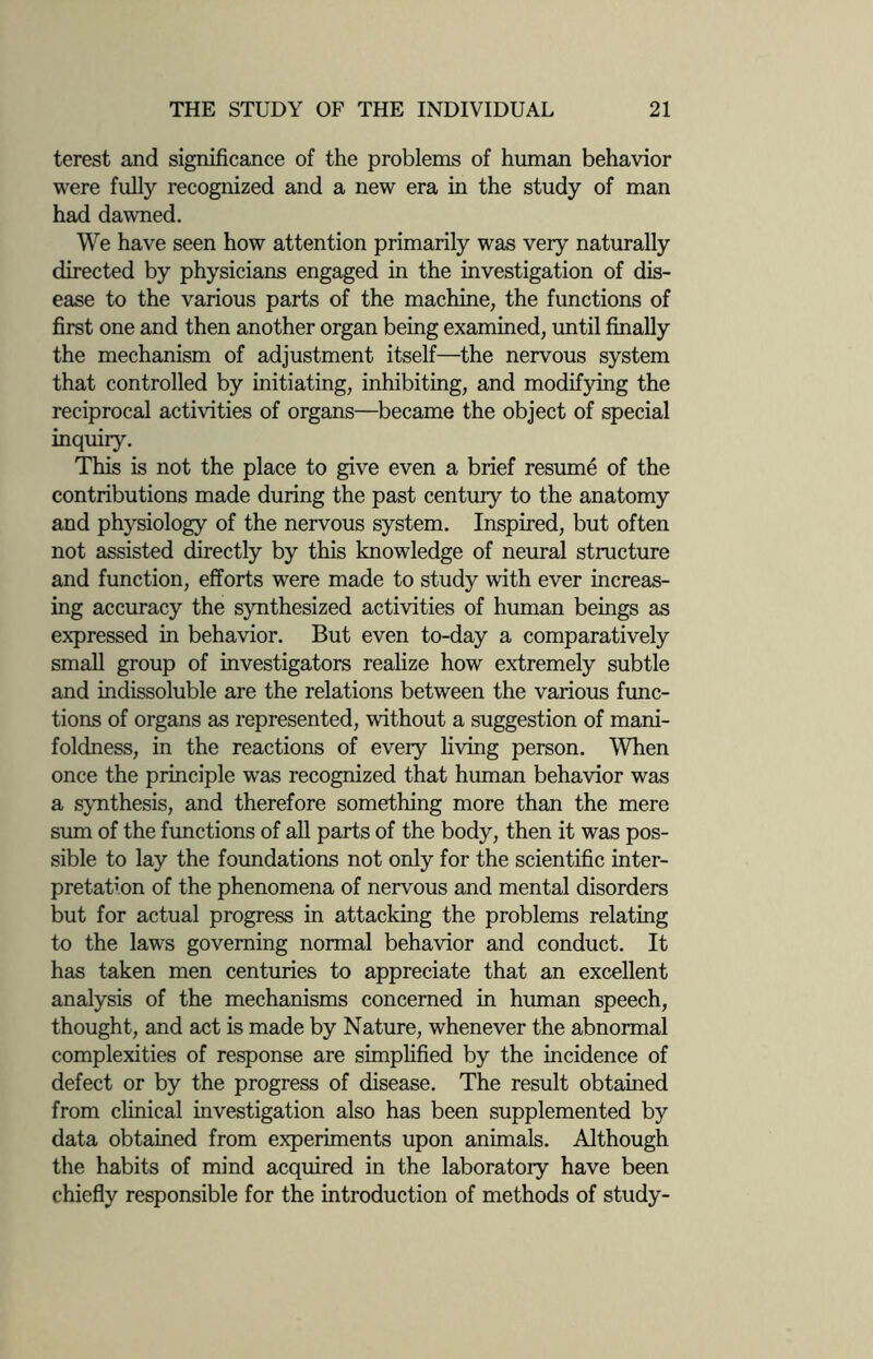 terest and significance of the problems of human behavior were fully recognized and a new era in the study of man had dawned. We have seen how attention primarily was very naturally directed by physicians engaged in the investigation of dis¬ ease to the various parts of the machine, the functions of first one and then another organ being examined, until finally the mechanism of adjustment itself—the nervous system that controlled by initiating, inhibiting, and modifying the reciprocal activities of organs—became the object of special inquiry. This is not the place to give even a brief resume of the contributions made during the past century to the anatomy and physiology of the nervous system. Inspired, but often not assisted directly by this knowledge of neural structure and function, efforts were made to study with ever increas¬ ing accuracy the synthesized activities of human beings as expressed in behavior. But even to-day a comparatively small group of investigators realize how extremely subtle and indissoluble are the relations between the various func¬ tions of organs as represented, without a suggestion of mani- foldness, in the reactions of eveiy living person. When once the principle was recognized that human behavior was a synthesis, and therefore something more than the mere sum of the functions of all parts of the body, then it was pos¬ sible to lay the foundations not only for the scientific inter¬ pretation of the phenomena of nervous and mental disorders but for actual progress in attacking the problems relating to the laws governing normal behavior and conduct. It has taken men centuries to appreciate that an excellent analysis of the mechanisms concerned in human speech, thought, and act is made by Nature, whenever the abnormal complexities of response are simplified by the incidence of defect or by the progress of disease. The result obtained from clinical investigation also has been supplemented by data obtained from experiments upon animals. Although the habits of mind acquired in the laboratory have been chiefly responsible for the introduction of methods of study-