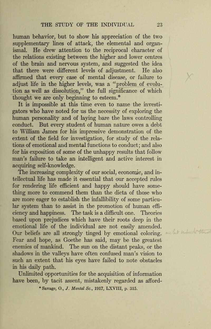 human behavior, but to show his appreciation of the two supplementary lines of attack, the elemental and organ- ismal. He drew attention to the reciprocal character of the relations existing between the higher and lower centres of the brain and nervous system, and suggested the idea that there were different levels of adjustment. He also affirmed that every case of mental disease, or failure to adjust life in the higher levels, was a “problem of evolu¬ tion as well as dissolution,” the full significance of which thought we are only beginning to esteem.* It is impossible at this time even to name the investi¬ gators who have noted for us the necessity of exploring the human personality and of laying bare the laws controlling conduct. But every student of human nature owes a debt to William James for his impressive demonstration of the extent of the field for investigation, for study of the rela¬ tions of emotional and mental functions to conduct; and also for his exposition of some of the unhappy results that follow man’s failure to take an intelligent and active interest in acquiring self-knowledge. The increasing complexity of our social, economic, and in¬ tellectual life has made it essential that our accepted rules for rendering life efficient and happy should have some¬ thing more to commend them than the dicta of those who are more eager to establish the infallibility of some particu¬ lar system than to assist in the promotion of human effi¬ ciency and happiness. The task is a difficult one. Theories based upon prejudices which have their roots deep in the emotional life of the individual are not easily amended. Our beliefs are all strongly tinged by emotional coloring. Fear and hope, as Goethe has said, may be the greatest enemies of mankind. The sun on the distant peaks, or the shadows in the valleys have often confused man’s vision to such an extent that his eyes have failed to note obstacles in his daily path. Unlimited opportunities for the acquisition of information have been, by tacit assent, mistakenly regarded as afford- * Savage, O., J. Menial Sc., 1917, LXVIII, p. 315.