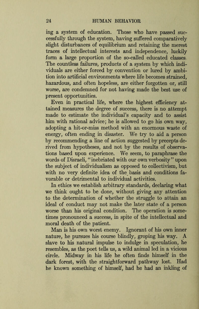 ing a system of education. Those who have passed suc¬ cessfully through the system, having suffered comparatively slight disturbances of equilibrium and retaining the merest traces of intellectual interests and independence, luckily form a large proportion of the so-called educated classes. The countless failures, products of a system by which indi¬ viduals are either forced by convention or lured by ambi¬ tion into artificial environments where fife becomes strained, hazardous, and often hopeless, are either forgotten or, still worse, are condemned for not having made the best use of present opportunities. Even in practical life, where the highest efficiency at¬ tained measures the degree of success, there is no attempt made to estimate the individual’s capacity and to assist him with rational advice; he is allowed to go his own way, adopting a hit-or-miss method with an enormous waste of energy, often ending in disaster. We tiy to aid a person by recommending a line of action suggested by precepts de¬ rived from hypotheses, and not by the results of observa¬ tions based upon experience. We seem, to paraphrase the words of Disraeli, “inebriated with our own verbosity” upon the subject of individualism as opposed to collectivism, but with no very definite idea of the basis and conditions fa¬ vorable or detrimental to individual activities. In ethics we establish arbitrary standards, declaring what we think ought to be done, without giving any attention to the determination of whether the struggle to attain an ideal of conduct may not make the later state of a person worse than his original condition. The operation is some¬ times pronounced a success, in spite of the intellectual and moral death of the patient. Man is his own worst enemy. Ignorant of his own inner nature, he pursues his course blindly, groping his way. A slave to his natural impulse to indulge in speculation, he resembles, as the poet tells us, a wild animal led in a vicious circle. Midway in his life he often finds himself in the dark forest, with the straightforward pathway lost. Had he known something of himself, had he had an inkling of