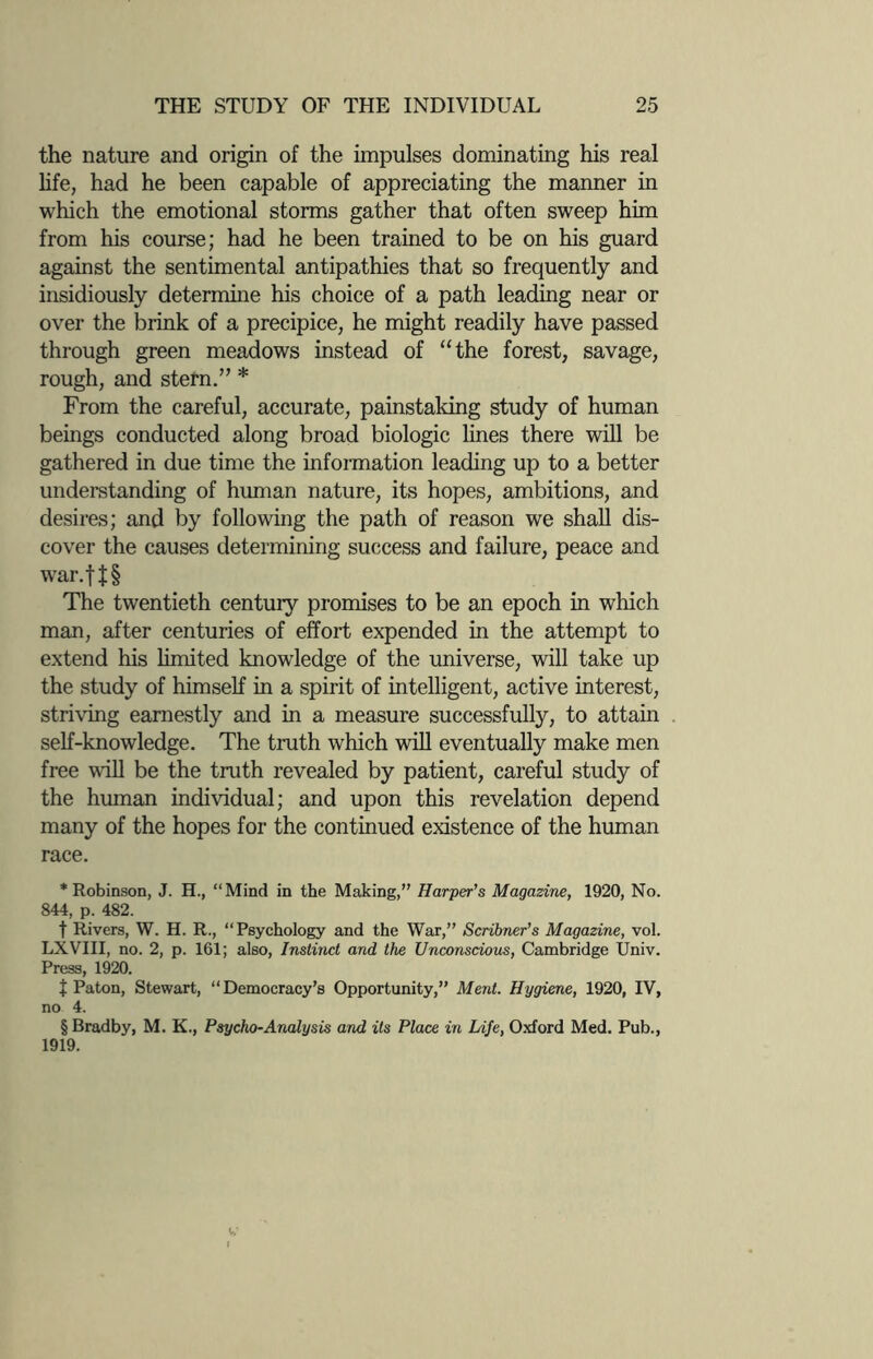 the nature and origin of the impulses dominating his real life, had he been capable of appreciating the manner in which the emotional storms gather that often sweep him from his course; had he been trained to be on his guard against the sentimental antipathies that so frequently and insidiously determine his choice of a path leading near or over the brink of a precipice, he might readily have passed through green meadows instead of “the forest, savage, rough, and stern.” * From the careful, accurate, painstaking study of human beings conducted along broad biologic lines there will be gathered in due time the information leading up to a better understanding of human nature, its hopes, ambitions, and desires; and by following the path of reason we shall dis¬ cover the causes determining success and failure, peace and war.f J § The twentieth century promises to be an epoch in which man, after centuries of effort expended in the attempt to extend his limited knowledge of the universe, will take up the study of himself in a spirit of intelligent, active interest, striving earnestly and in a measure successfully, to attain self-knowledge. The truth which will eventually make men free will be the truth revealed by patient, careful study of the human individual; and upon this revelation depend many of the hopes for the continued existence of the human race. * Robinson, J. H., “Mind in the Making,” Harper’s Magazine, 1920, No. 844, p. 482. t Rivers, W. H. R., “Psychology and the War,” Scribner’s Magazine, vol. LXVIII, no. 2, p. 161; also, Instinct and the Unconscious, Cambridge Univ. Press, 1920. J Paton, Stewart, “ Democracy’s Opportunity,” Ment. Hygiene, 1920, IV, no 4. §Bradby, M. K., Psycho-Analysis and its Place in Life, Oxford Med. Pub., 1919.