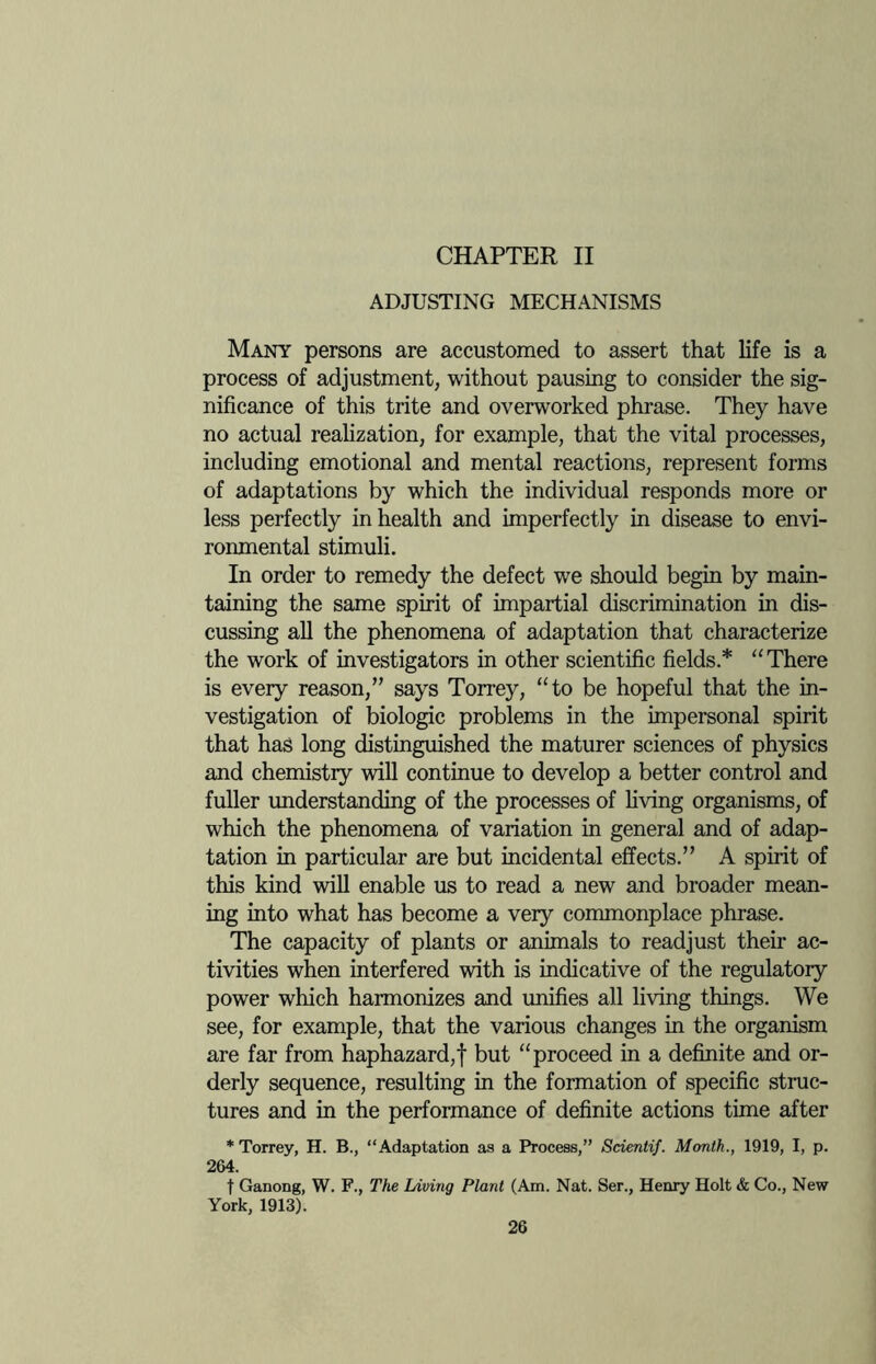 CHAPTER II ADJUSTING MECHANISMS Many persons are accustomed to assert that life is a process of adjustment, without pausing to consider the sig¬ nificance of this trite and overworked phrase. They have no actual realization, for example, that the vital processes, including emotional and mental reactions, represent forms of adaptations by which the individual responds more or less perfectly in health and imperfectly in disease to envi¬ ronmental stimuli. In order to remedy the defect we should begin by main¬ taining the same spirit of impartial discrimination in dis¬ cussing all the phenomena of adaptation that characterize the work of investigators in other scientific fields.* “There is every reason,” says Torrey, “to be hopeful that the in¬ vestigation of biologic problems in the impersonal spirit that has long distinguished the maturer sciences of physics and chemistry will continue to develop a better control and fuller understanding of the processes of living organisms, of which the phenomena of variation in general and of adap¬ tation in particular are but incidental effects.” A spirit of this kind will enable us to read a new and broader mean¬ ing into what has become a very commonplace phrase. The capacity of plants or animals to readjust their ac¬ tivities when interfered with is indicative of the regulatory power which harmonizes and unifies all living things. We see, for example, that the various changes in the organism are far from haphazard,f but “proceed in a definite and or¬ derly sequence, resulting in the formation of specific struc¬ tures and in the performance of definite actions time after * Torrey, H. B., “Adaptation as a Process,” Scientif. Month., 1919, I, p. 264. t Ganong, W. F., The Living Plant (Am. Nat. Ser., Henry Holt & Co., New York, 1913).