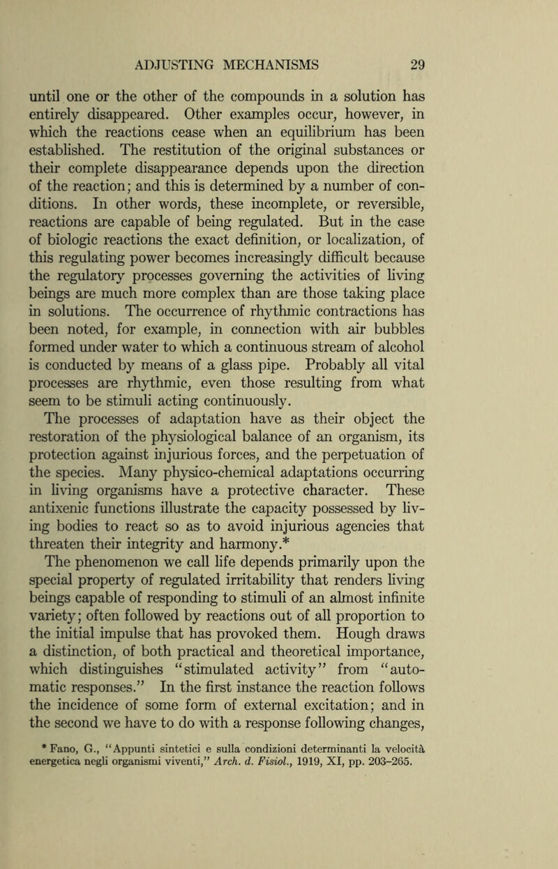 until one or the other of the compounds in a solution has entirely disappeared. Other examples occur, however, in which the reactions cease when an equilibrium has been established. The restitution of the original substances or their complete disappearance depends upon the direction of the reaction; and this is determined by a number of con¬ ditions. In other words, these incomplete, or reversible, reactions are capable of being regulated. But in the case of biologic reactions the exact definition, or localization, of this regulating power becomes increasingly difficult because the regulatory processes governing the activities of living beings are much more complex than are those taking place in solutions. The occurrence of rhythmic contractions has been noted, for example, in connection with air bubbles formed under water to which a continuous stream of alcohol is conducted by means of a glass pipe. Probably all vital processes are rhythmic, even those resulting from what seem to be stimuli acting continuously. The processes of adaptation have as their object the restoration of the physiological balance of an organism, its protection against injurious forces, and the perpetuation of the species. Many physico-chemical adaptations occurring in living organisms have a protective character. These antixenic functions illustrate the capacity possessed by liv¬ ing bodies to react so as to avoid injurious agencies that threaten their integrity and harmony.* The phenomenon we call life depends primarily upon the special property of regulated irritability that renders living beings capable of responding to stimuli of an almost infinite variety; often followed by reactions out of all proportion to the initial impulse that has provoked them. Hough draws a distinction, of both practical and theoretical importance, which distinguishes “stimulated activity” from “auto¬ matic responses.” In the first instance the reaction follows the incidence of some form of external excitation; and in the second we have to do with a response following changes, * Fano, G., “Appunti sintetici e sulla condizioni determinant! la velocity energetica negli organismi viventi,” Arch. d. Fisiol., 1919, XI, pp. 203-265.