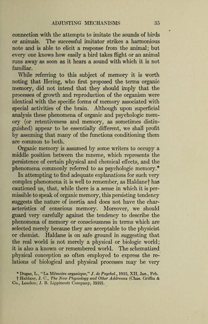 connection with the attempts to imitate the sounds of birds or animals. The successful imitator strikes a harmonious note and is able to elicit a response from the animal; but every one knows how easily a bird takes flight or an animal runs away as soon as it hears a sound with which it is not familiar. While referring to this subject of memory it is worth noting that Hering, who first proposed the terms organic memory, did not intend that they should imply that the processes of growth and reproduction of the organism were identical with the specific forms of memory associated with special activities of the brain. Although upon superficial analysis these phenomena of organic and psychologic mem¬ ory (or retentiveness and memory, as sometimes distin¬ guished) appear to be essentially different, we shall profit by assuming that many of the functions conditioning them are common to both. Organic memory is assumed b}'- some writers to occupy a middle position between the mneme, which represents the persistence of certain physical and chemical effects, and the phenomena commonly referred to as psychologic memory.* In attempting to find adequate explanations for such very complex phenomena it is well to remember, as Haldanef has cautioned us, that, while there is a sense in which it is per¬ missible to speak of organic memory, this persisting tendency suggests the nature of inertia and does not have the char¬ acteristics of conscious memory. Moreover, we should guard very carefully against the tendency to describe the phenomena of memory or consciousness in terms which are selected merely because they are acceptable to the physicist or chemist. Haldane is on safe ground in suggesting that the real world is not merely a physical or biologic world; it is also a known or remembered world. The schematized physical conception so often employed to express the re¬ lations of biological and physical processes may be very * Dugas, L., “La MSmoire organique,” J. de Psychol., 1915, XII, Jan., Feb. t Haldane, J. C., The New Physiology and Other Addresses (Chas. Griffin & Co., Loudon; J. B. Lippincott Company, 1919).