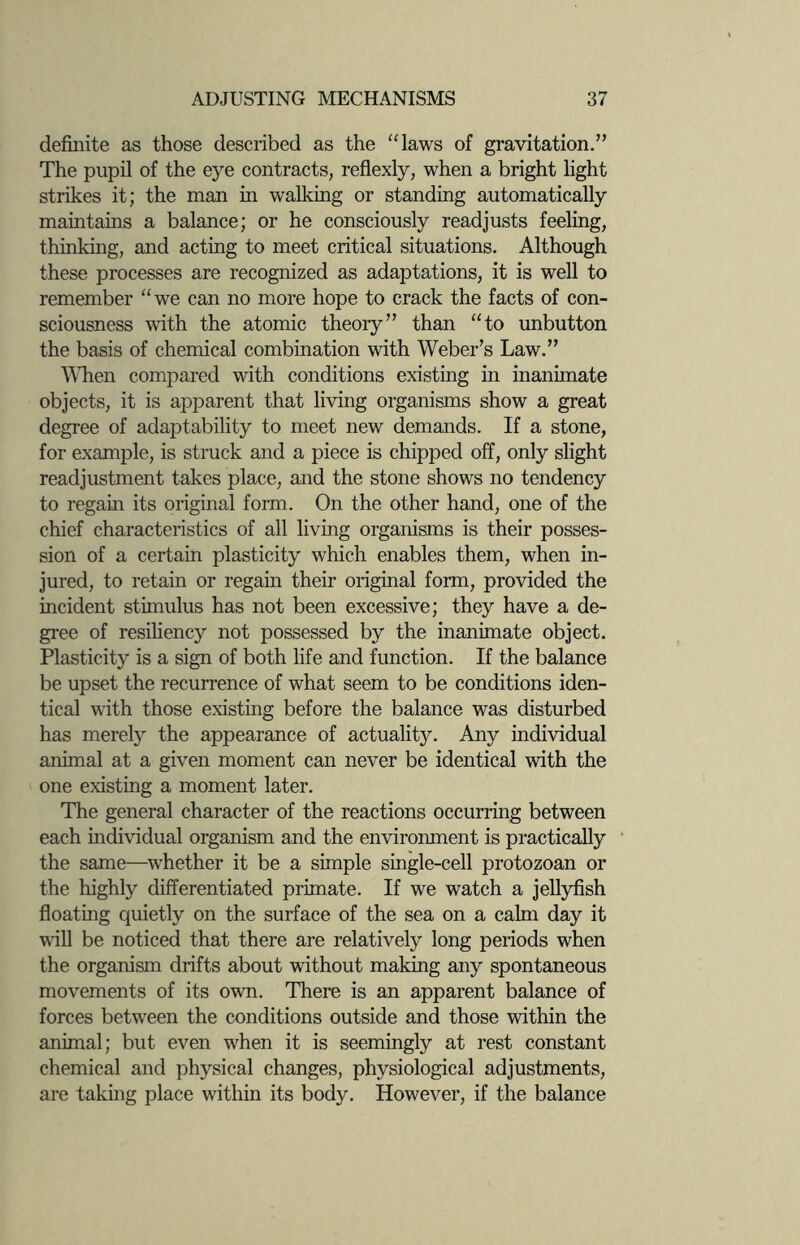 definite as those described as the “laws of gravitation.” The pupil of the eye contracts, reflexly, when a bright light strikes it; the man in walking or standing automatically maintains a balance; or he consciously readjusts feeling, thinking, and acting to meet critical situations. Although these processes are recognized as adaptations, it is well to remember “we can no more hope to crack the facts of con¬ sciousness with the atomic theory” than “to unbutton the basis of chemical combination with Weber’s Law.” When compared with conditions existing in inanimate objects, it is apparent that living organisms show a great degree of adaptability to meet new demands. If a stone, for example, is struck and a piece is chipped off, only slight readjustment takes place, and the stone shows no tendency to regain its original form. On the other hand, one of the chief characteristics of all living organisms is their posses¬ sion of a certain plasticity which enables them, when in¬ jured, to retain or regain their original form, provided the incident stimulus has not been excessive; they have a de¬ gree of resiliency not possessed by the inanimate object. Plasticity is a sign of both life and function. If the balance be upset the recurrence of what seem to be conditions iden¬ tical with those existing before the balance was disturbed has merely the appearance of actuality. Any individual animal at a given moment can never be identical with the one existing a moment later. The general character of the reactions occurring between each individual organism and the environment is practically the same—whether it be a simple single-cell protozoan or the highly differentiated primate. If we watch a jellyfish floating quietly on the surface of the sea on a calm day it will be noticed that there are relatively long periods when the organism drifts about without making any spontaneous movements of its own. There is an apparent balance of forces between the conditions outside and those within the animal; but even when it is seemingly at rest constant chemical and physical changes, physiological adjustments, are taking place within its body. However, if the balance