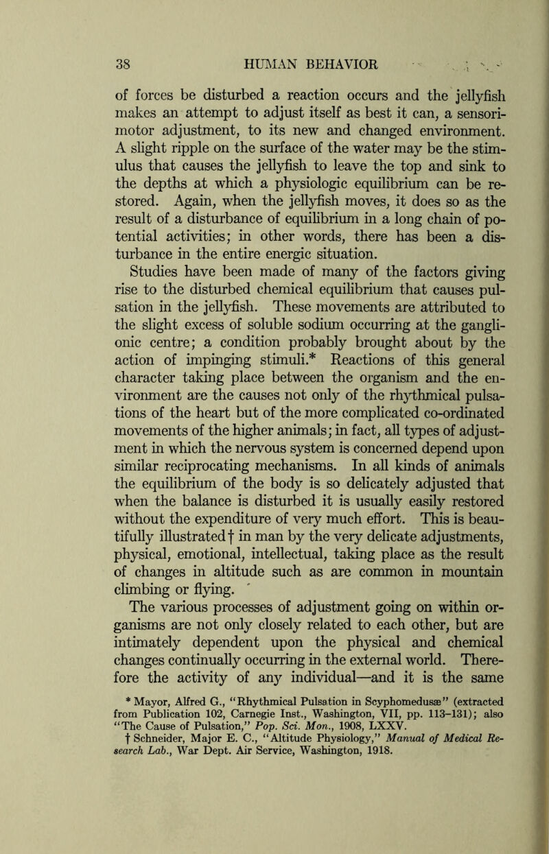 of forces be disturbed a reaction occurs and the jellyfish makes an attempt to adjust itself as best it can, a sensori¬ motor adjustment, to its new and changed environment. A slight ripple on the surface of the water may be the stim¬ ulus that causes the jellyfish to leave the top and sink to the depths at which a physiologic equilibrium can be re¬ stored. Again, when the jellyfish moves, it does so as the result of a disturbance of equilibrium in a long chain of po¬ tential activities; in other words, there has been a dis¬ turbance in the entire energic situation. Studies have been made of many of the factors giving rise to the disturbed chemical equilibrium that causes pul¬ sation in the jellyfish. These movements are attributed to the slight excess of soluble sodium occurring at the gangli¬ onic centre; a condition probably brought about by the action of impinging stimuli* Reactions of this general character taking place between the organism and the en¬ vironment are the causes not only of the rhythmical pulsa¬ tions of the heart but of the more complicated co-ordinated movements of the higher animals; in fact, all types of adjust¬ ment in which the nervous system is concerned depend upon similar reciprocating mechanisms. In all kinds of animals the equilibrium of the body is so delicately adjusted that when the balance is disturbed it is usually easily restored without the expenditure of very much effort. This is beau¬ tifully illustrated f in man by the very delicate adjustments, physical, emotional, intellectual, taking place as the result of changes in altitude such as are common in mountain climbing or flying. The various processes of adjustment going on within or¬ ganisms are not only closely related to each other, but are intimately dependent upon the physical and chemical changes continually occurring in the external world. There¬ fore the activity of any individual—and it is the same * Mayor, Alfred G., “Rhythmical Pulsation in Scyphomedusae” (extracted from Publication 102, Carnegie Inst., Washington, VII, pp. 113-131); also “The Cause of Pulsation,” Pop. Sci. Mon., 1908, LXXV. t Schneider, Major E. C., “Altitude Physiology,” Manual of Medical Re¬ search Lab., War Dept. Air Service, Washington, 1918.