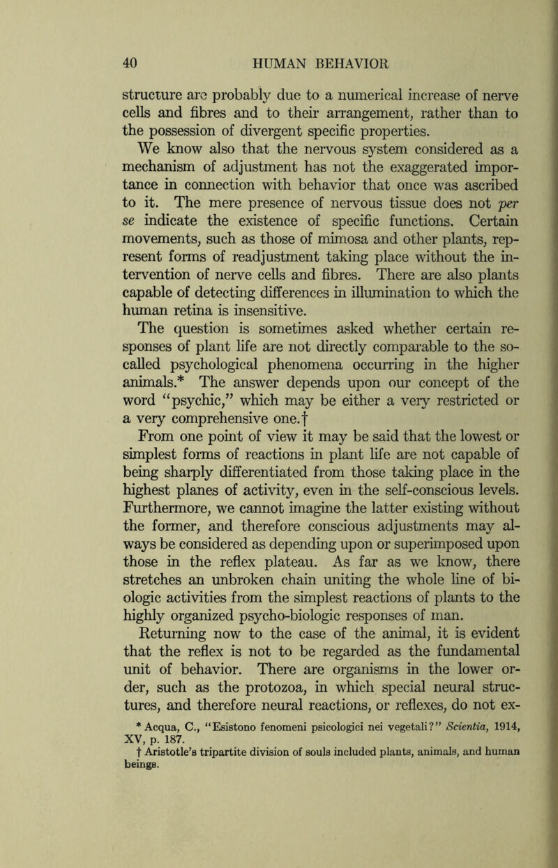 structure are probably due to a numerical increase of nerve cells and fibres and to their arrangement, rather than to the possession of divergent specific properties. We know also that the nervous system considered as a mechanism of adjustment has not the exaggerated impor¬ tance in connection with behavior that once was ascribed to it. The mere presence of nervous tissue does not per se indicate the existence of specific functions. Certain movements, such as those of mimosa and other plants, rep¬ resent forms of readjustment taking place without the in¬ tervention of nerve cells and fibres. There are also plants capable of detecting differences in illumination to which the human retina is insensitive. The question is sometimes asked whether certain re¬ sponses of plant life are not directly comparable to the so- called psychological phenomena occurring in the higher animals.* The answer depends upon our concept of the word “ psychic,” which may be either a very restricted or a very comprehensive one.f From one point of view it may be said that the lowest or simplest forms of reactions in plant life are not capable of being sharply differentiated from those taking place in the highest planes of activity, even hi the self-conscious levels. Furthermore, we cannot imagine the latter existing without the former, and therefore conscious adjustments may al¬ ways be considered as depending upon or superimposed upon those in the reflex plateau. As far as we know, there stretches an unbroken chain uniting the whole line of bi¬ ologic activities from the simplest reactions of plants to the highly organized psycho-biologic responses of man. Returning now to the case of the animal, it is evident that the reflex is not to be regarded as the fundamental unit of behavior. There are organisms in the lower or¬ der, such as the protozoa, in which special neural struc¬ tures, and therefore neural reactions, or reflexes, do not ex- * Acqua, C., “Esistono fenomeni psicologici nei vegetali?” Scientia, 1914, XV, p. 187. t Aristotle’s tripartite division of souls included plants, animals, and human beings.