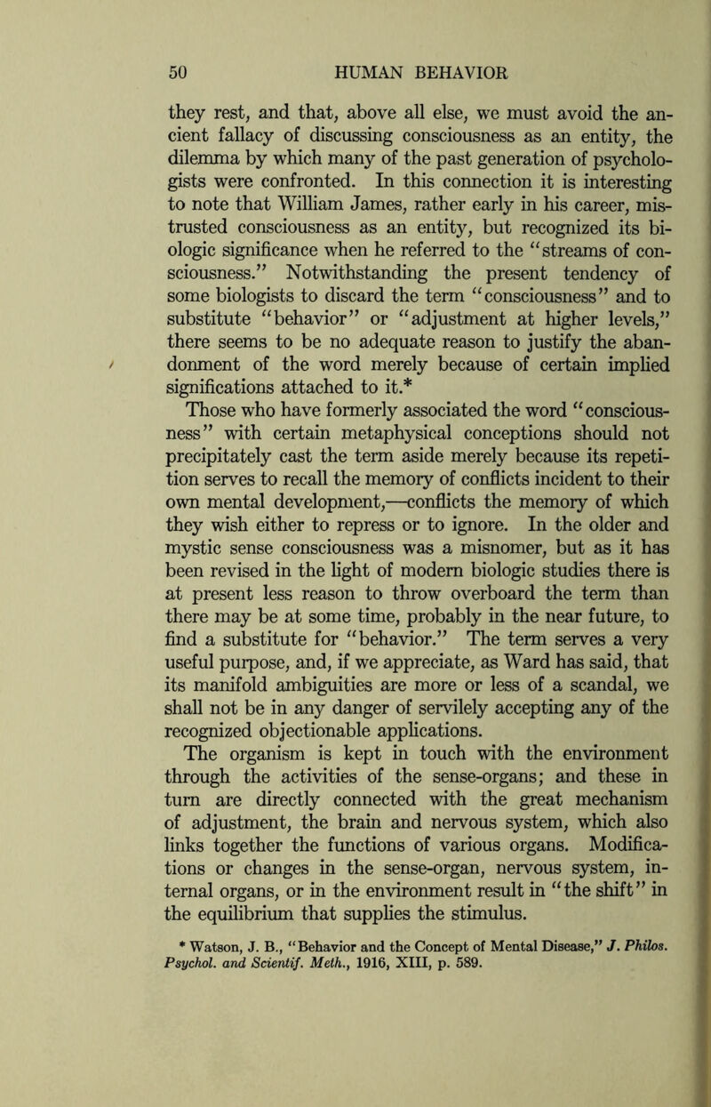 they rest, and that, above all else, we must avoid the an¬ cient fallacy of discussing consciousness as an entity, the dilemma by which many of the past generation of psycholo¬ gists were confronted. In this connection it is interesting to note that William James, rather early in his career, mis¬ trusted consciousness as an entity, but recognized its bi¬ ologic significance when he referred to the “streams of con¬ sciousness.” Notwithstanding the present tendency of some biologists to discard the term “consciousness” and to substitute “behavior” or “adjustment at higher levels,” there seems to be no adequate reason to justify the aban¬ donment of the word merely because of certain implied significations attached to it.* Those who have formerly associated the word “conscious¬ ness” with certain metaphysical conceptions should not precipitately cast the term aside merely because its repeti¬ tion serves to recall the memory of conflicts incident to their own mental development,—conflicts the memory of which they wish either to repress or to ignore. In the older and mystic sense consciousness was a misnomer, but as it has been revised in the light of modern biologic studies there is at present less reason to throw overboard the term than there may be at some time, probably in the near future, to find a substitute for “behavior.” The term serves a very useful purpose, and, if we appreciate, as Ward has said, that its manifold ambiguities are more or less of a scandal, we shall not be in any danger of servilely accepting any of the recognized objectionable applications. The organism is kept in touch with the environment through the activities of the sense-organs; and these in turn are directly connected with the great mechanism of adjustment, the brain and nervous system, which also links together the functions of various organs. Modifica¬ tions or changes in the sense-organ, nervous system, in¬ ternal organs, or in the environment result in “the shift” in the equilibrium that supplies the stimulus. * Watson, J. B., “Behavior and the Concept of Mental Disease,” J. Philos. Psychol, and Scientif. Meth., 1916, XIII, p. 589.