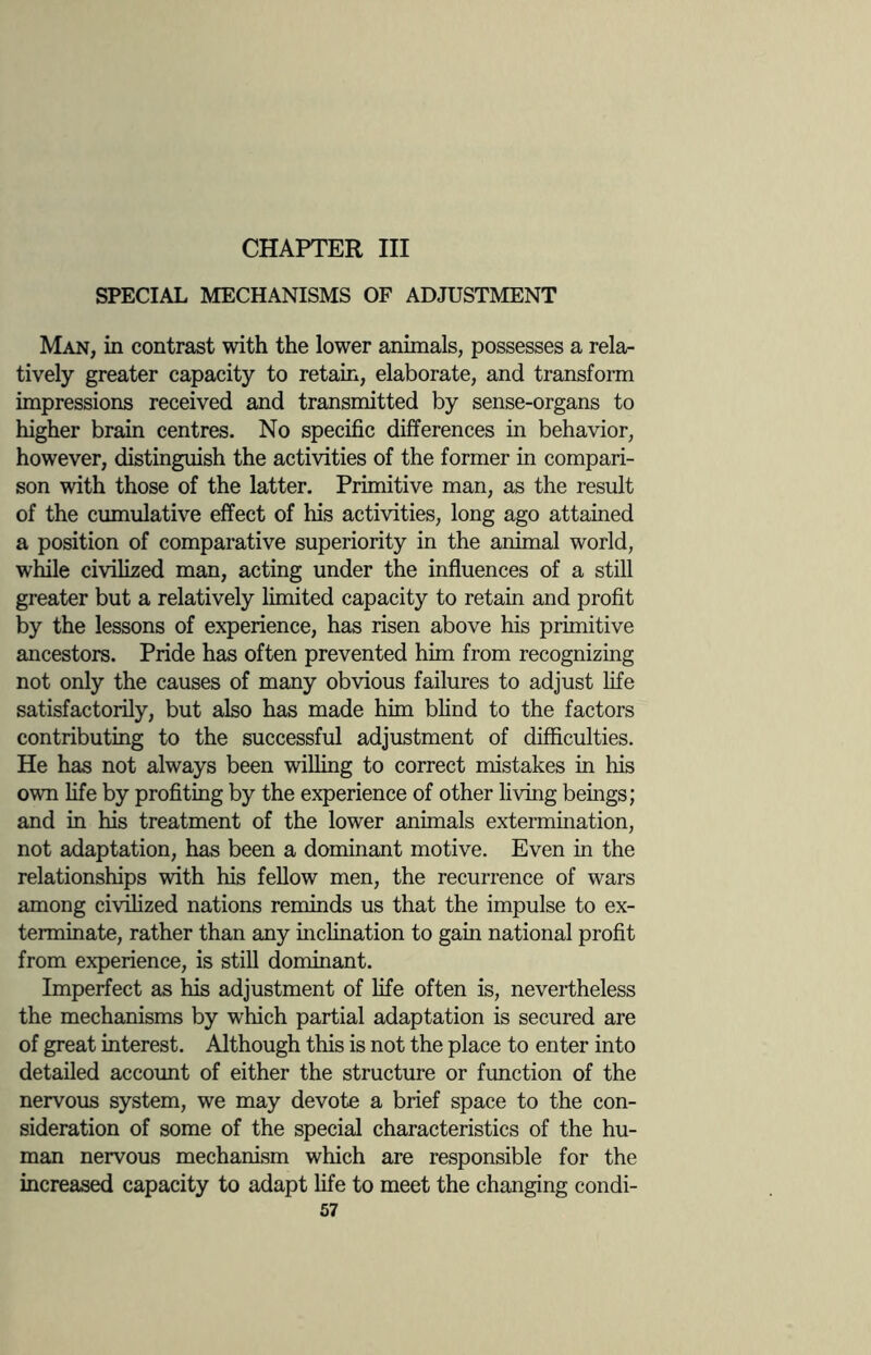 CHAPTER III SPECIAL MECHANISMS OF ADJUSTMENT Man, in contrast with the lower animals, possesses a rela¬ tively greater capacity to retain, elaborate, and transform impressions received and transmitted by sense-organs to higher brain centres. No specific differences in behavior, however, distinguish the activities of the former in compari¬ son with those of the latter. Primitive man, as the result of the cumulative effect of his activities, long ago attained a position of comparative superiority in the animal world, while civilized man, acting under the influences of a still greater but a relatively limited capacity to retain and profit by the lessons of experience, has risen above his primitive ancestors. Pride has often prevented him from recognizing not only the causes of many obvious failures to adjust life satisfactorily, but also has made him blind to the factors contributing to the successful adjustment of difficulties. He has not always been willing to correct mistakes in his own life by profiting by the experience of other living beings; and in his treatment of the lower animals extermination, not adaptation, has been a dominant motive. Even in the relationships with his fellow men, the recurrence of wars among civilized nations reminds us that the impulse to ex¬ terminate, rather than any inclination to gain national profit from experience, is still dominant. Imperfect as his adjustment of life often is, nevertheless the mechanisms by which partial adaptation is secured are of great interest. Although this is not the place to enter into detailed account of either the structure or function of the nervous system, we may devote a brief space to the con¬ sideration of some of the special characteristics of the hu¬ man nervous mechanism which are responsible for the increased capacity to adapt life to meet the changing condi-