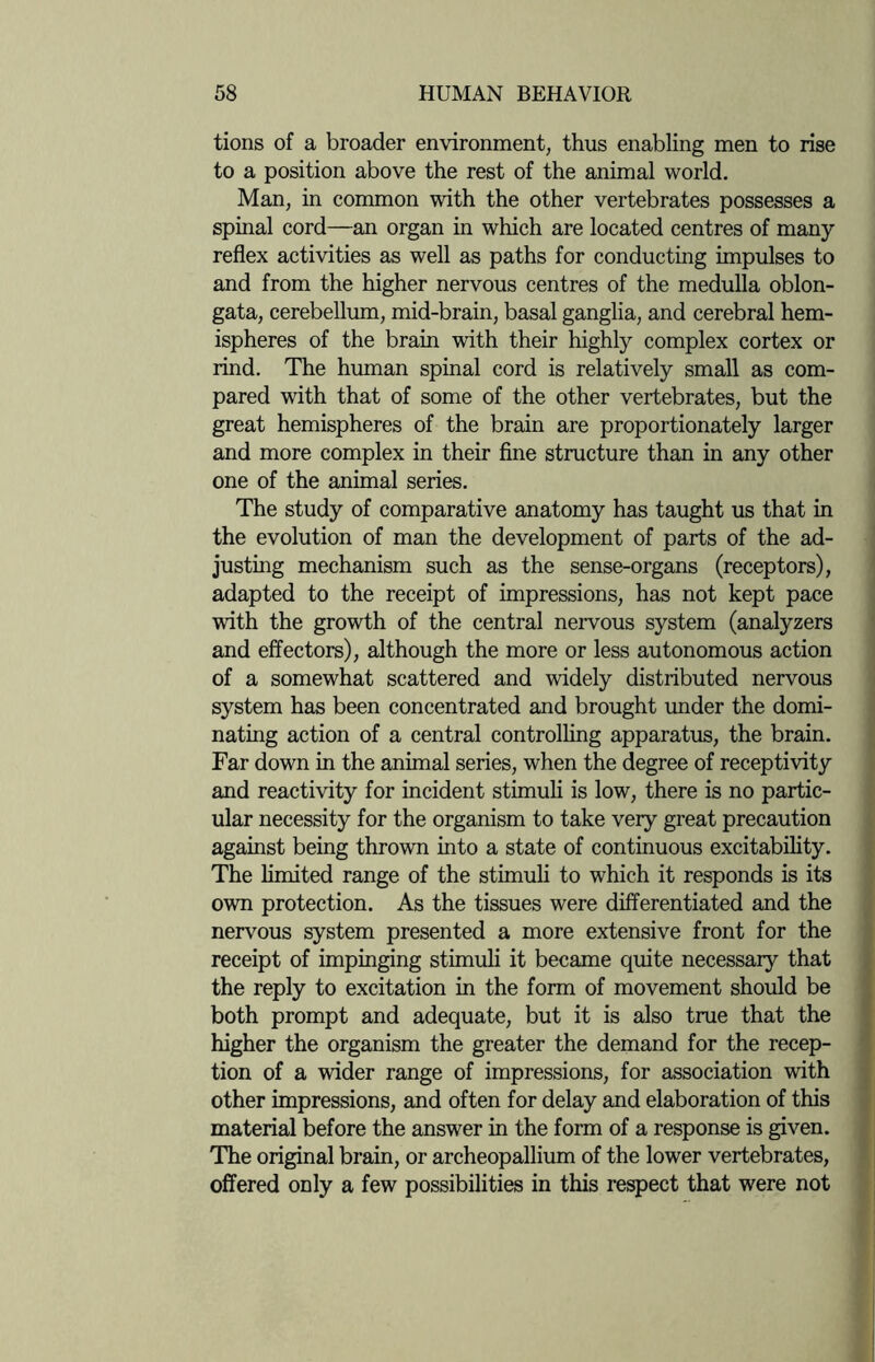 tions of a broader environment, thus enabling men to rise to a position above the rest of the animal world. Man, in common with the other vertebrates possesses a spinal cord—an organ in which are located centres of many- reflex activities as well as paths for conducting impulses to and from the higher nervous centres of the medulla oblon¬ gata, cerebellum, mid-brain, basal ganglia, and cerebral hem¬ ispheres of the brain with their highly complex cortex or rind. The human spinal cord is relatively small as com¬ pared with that of some of the other vertebrates, but the great hemispheres of the brain are proportionately larger and more complex in their fine structure than in any other one of the animal series. The study of comparative anatomy has taught us that in the evolution of man the development of parts of the ad¬ justing mechanism such as the sense-organs (receptors), adapted to the receipt of impressions, has not kept pace with the growth of the central nervous system (analyzers and effectors), although the more or less autonomous action of a somewhat scattered and widely distributed nervous system has been concentrated and brought under the domi¬ nating action of a central controlling apparatus, the brain. Far down in the animal series, when the degree of receptivity and reactivity for incident stimuli is low, there is no partic¬ ular necessity for the organism to take very great precaution against being thrown into a state of continuous excitability. The limited range of the stimuli to which it responds is its own protection. As the tissues were differentiated and the nervous system presented a more extensive front for the receipt of impinging stimuli it became quite necessary that the reply to excitation in the form of movement should be both prompt and adequate, but it is also true that the higher the organism the greater the demand for the recep¬ tion of a wider range of impressions, for association with other impressions, and often for delay and elaboration of this material before the answer in the form of a response is given. The original brain, or archeopallium of the lower vertebrates, offered only a few possibilities in this respect that were not