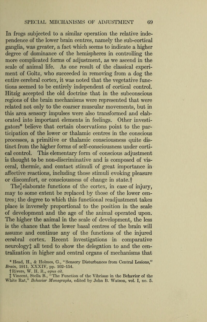 In frogs subjected to a similar operation the relative inde¬ pendence of the lower brain centres, namely the sub-cortical ganglia, was greater, a fact which seems to indicate a higher degree of dominance of the hemispheres in controlling the more complicated forms of adjustment, as we ascend in the scale of animal life. As one result of the classical experi¬ ment of Goltz, who succeeded in removing from a dog the entire cerebral cortex, it was noted that the vegetative func¬ tions seemed to be entirely independent of cortical control. Hitzig accepted the old doctrine that in the subconscious regions of the brain mechanisms were represented that were related not only to the coarser muscular movements, but in this area sensory impulses were also transformed and elab¬ orated into important elements in feelings. Other investi¬ gators* believe that certain observations point to the par¬ ticipation of the lower or thalamic centres in the conscious processes, a primitive or thalamic consciousness quite dis¬ tinct from the higher forms of self-consciousness under corti¬ cal control. This elementary form of conscious adjustment is thought to be non-discriminative and is composed of vis¬ ceral, thermic, and contact stimuli of great importance in affective reactions, including those stimuli evoking pleasure or discomfort, or consciousness of change in state, f Thej elaborate functions of the cortex, in case of injury, may to some extent be replaced by those of the lower cen¬ tres; the degree to which this functional readjustment takes place is inversely proportional to the position in the scale of development and the age of the animal operated upon. The higher the animal in the scale of development, the less is the chance that the lower basal centres of the brain will assume and continue any of the functions of the injured cerebral cortex. Recent investigations in comparative neurologyj: all tend to show the delegation to and the cen¬ tralization in higher and central organs of mechanisms that * Head, H., & Holmes, G., “Sensory Disturbances from Central Lesions,” Brain, 1911, XXXIV, pp. 102-154. t Rivers, W. H. R., opus cit. t Vincent, Stella B., “The Function of the Vibrissae in the Behavior of the White Rat,” Behavior Monographs, edited by John B. Watson, vol. I, no. 5.