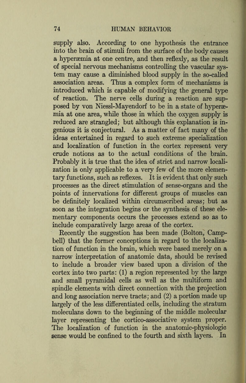 supply also. According to one hypothesis the entrance into the brain of stimuli from the surface of the body causes a hypersemia at one centre, and then reflexly, as the result of special nervous mechanisms controlling the vascular sys¬ tem may cause a diminished blood supply in the so-called association areas. Thus a complex form of mechanisms is introduced which is capable of modifying the general type of reaction. The nerve cells during a reaction are sup¬ posed by von Niessl-Mayendorf to be in a state of hyperae¬ mia at one area, while those in which the oxygen supply is reduced are strangled; but although this explanation is in¬ genious it is conjectural. As a matter of fact many of the ideas entertained in regard to such extreme specialization and localization of function in the cortex represent very crude notions as to the actual conditions of the brain. Probably it is true that the idea of strict and narrow locali¬ zation is only applicable to a very few of the more elemen¬ tary functions, such as reflexes. It is evident that only such processes as the direct stimulation of sense-organs and the points of innervations for different groups of muscles can be definitely localized within circumscribed areas; but as soon as the integration begins or the synthesis of these ele¬ mentary components occurs the processes extend so as to include comparatively large areas of the cortex. Recently the suggestion has been made (Bolton, Camp¬ bell) that the former conceptions in regard to the localiza¬ tion of function in the brain, which were based merely on a narrow interpretation of anatomic data, should be revised to include a broader view based upon a division of the cortex into two parts: (1) a region represented by the large and small pyramidal cells as well as the multiform and spindle elements with direct connection with the projection and long association nerve tracts; and (2) a portion made up largely of the less differentiated cells, including the stratum moleculans down to the beginning of the middle molecular layer representing the cortico-associative system proper. The localization of function in the anatomic-physiologic sense would be confined to the fourth and sixth layers. In