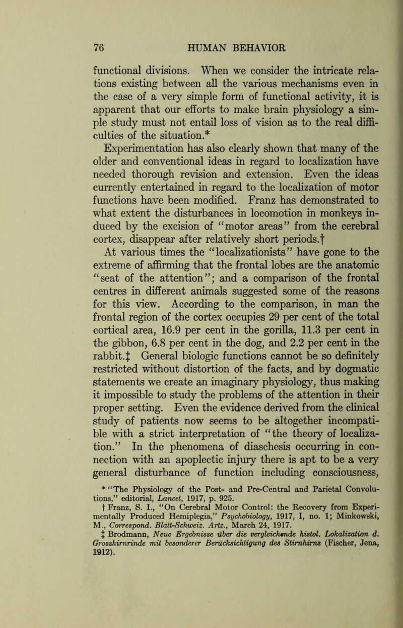 functional divisions. When we consider the intricate rela¬ tions existing between all the various mechanisms even in the case of a very simple form of functional activity, it is apparent that our efforts to make brain physiology a sim¬ ple study must not entail loss of vision as to the real diffi¬ culties of the situation.* Experimentation has also clearly shown that many of the older and conventional ideas in regard to localization have needed thorough revision and extension. Even the ideas currently entertained in regard to the localization of motor functions have been modified. Franz has demonstrated to what extent the disturbances in locomotion in monkeys in¬ duced by the excision of “motor areas” from the cerebral cortex, disappear after relatively short periods.f At various times the “ localizationists ” have gone to the extreme of affirming that the frontal lobes are the anatomic “seat of the attention”; and a comparison of the frontal centres in different animals suggested some of the reasons for this view. According to the comparison, in man the frontal region of the cortex occupies 29 per cent of the total cortical area, 16.9 per cent in the gorilla, 11.3 per cent in the gibbon, 6.8 per cent in the dog, and 2.2 per cent in the rabbit. £ General biologic functions cannot be so definitely restricted without distortion of the facts, and by dogmatic statements we create an imaginary physiology, thus making it impossible to study the problems of the attention in their proper setting. Even the evidence derived from the clinical study of patients now seems to be altogether incompati¬ ble with a strict interpretation of “the theory of localiza¬ tion.” In the phenomena of diaschesis occurring in con¬ nection with an apoplectic injuiy there is apt to be a very general disturbance of function including consciousness, * “The Physiology of the Post- and Pre-Central and Parietal Convolu¬ tions,” editorial, Lancet, 1917, p. 925. t Franz, S. I., “On Cerebral Motor Control: the Recovery from Experi¬ mentally Produced Hemiplegia,” Psychobiology, 1917, I, no. 1; Minkowski, M., Correspond. Blatt-Schweiz. Artz., March 24, 1917. t Brodmann, Neue Ergebnisse uber die vergleichende histol. Lokalization d. Grosshirnrinde mit besonderer Beriicksichiigung des Stirnhirns (Fischer, Jena, 1912).