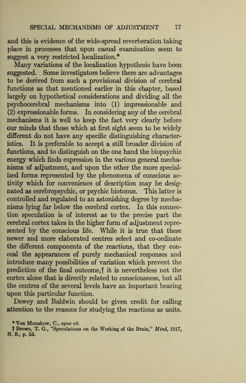 and this is evidence of the wide-spread reverberation taking place in processes that upon casual examination seem to suggest a very restricted localization.* Many variations of the localization hypothesis have been suggested. Some investigators believe there are advantages to be derived from such a provisional division of cerebral functions as that mentioned earlier in this chapter, based largely on hypothetical considerations and dividing all the psychocerebral mechanisms into (1) impressionable and (2) expressionable forms. In considering any of the cerebral mechanisms it is well to keep the fact very clearly before our minds that those which at first sight seem to be widely different do not have any specific distinguishing character¬ istics. It is preferable to accept a still broader division of functions, and to distinguish on the one hand the biopsychic energy which finds expression in the various general mecha¬ nisms of adjustment, and upon the other the more special¬ ized forms represented by the phenomena of conscious ac¬ tivity which for convenience of description may be desig¬ nated as cerebropsychic, or psychic biotonus. This latter is controlled and regulated to an astonishing degree by mecha¬ nisms lying far below the cerebral cortex. In this connec¬ tion speculation is of interest as to the precise part the cerebral cortex takes in the higher form of adjustment repre¬ sented by the conscious life. While it is true that these newer and more elaborated centres select and co-ordinate the different components of the reactions, that they con¬ ceal the appearances of purely mechanical responses and introduce many possibilities of variation which prevent the prediction of the final outcome,f it is nevertheless not the cortex alone that is directly related to consciousness, but all the centres of the several levels have an important bearing upon this particular function. Dewey and Baldwin should be given credit for calling attention to the reasons for studying the reactions as units. * Von Monakow, C., opus cit. f Brown, T. G., “Speculations on the Working of the Brain,” Mind, 1917, N. S., p. 53.