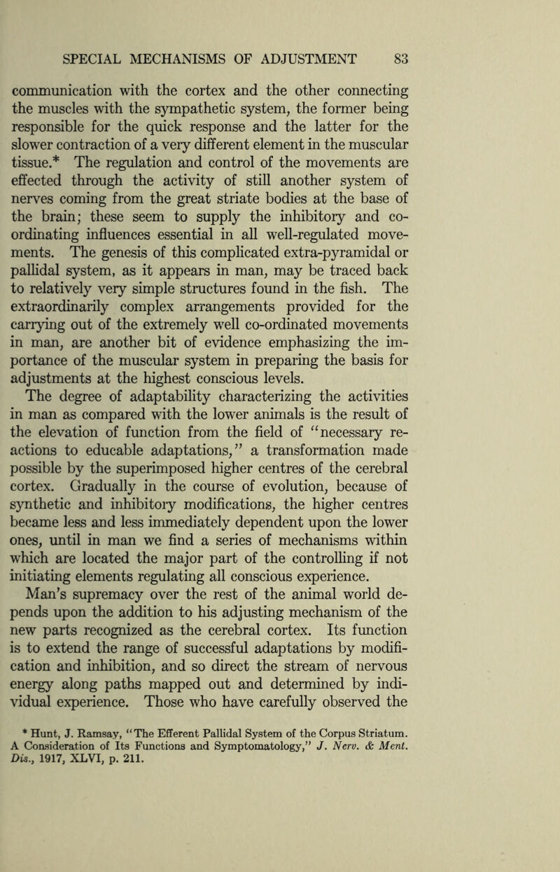 communication with the cortex and the other connecting the muscles with the sympathetic system, the former being responsible for the quick response and the latter for the slower contraction of a very different element in the muscular tissue.* The regulation and control of the movements are effected through the activity of still another system of nerves coming from the great striate bodies at the base of the brain; these seem to supply the inhibitory and co¬ ordinating influences essential in all well-regulated move¬ ments. The genesis of this complicated extra-pyramidal or pallidal system, as it appears in man, may be traced back to relatively very simple structures found in the fish. The extraordinarily complex arrangements provided for the carrying out of the extremely well co-ordinated movements in man, are another bit of evidence emphasizing the im¬ portance of the muscular system in preparing the basis for adjustments at the highest conscious levels. The degree of adaptability characterizing the activities in man as compared with the lower animals is the result of the elevation of function from the field of “ necessary re¬ actions to educable adaptations,” a transformation made possible by the superimposed higher centres of the cerebral cortex. Gradually in the course of evolution, because of synthetic and inhibitoiy modifications, the higher centres became less and less immediately dependent upon the lower ones, until in man we find a series of mechanisms within which are located the major part of the controlling if not initiating elements regulating all conscious experience. Man’s supremacy over the rest of the animal world de¬ pends upon the addition to his adjusting mechanism of the new parts recognized as the cerebral cortex. Its function is to extend the range of successful adaptations by modifi¬ cation and inhibition, and so direct the stream of nervous energy along paths mapped out and determined by indi¬ vidual experience. Those who have carefully observed the * Hunt, J. Ramsay, “The Efferent Pallidal System of the Corpus Striatum. A Consideration of Its Functions and Symptomatology,” J. Nerv. & Merit. Dis., 1917, XLVI, p. 211.