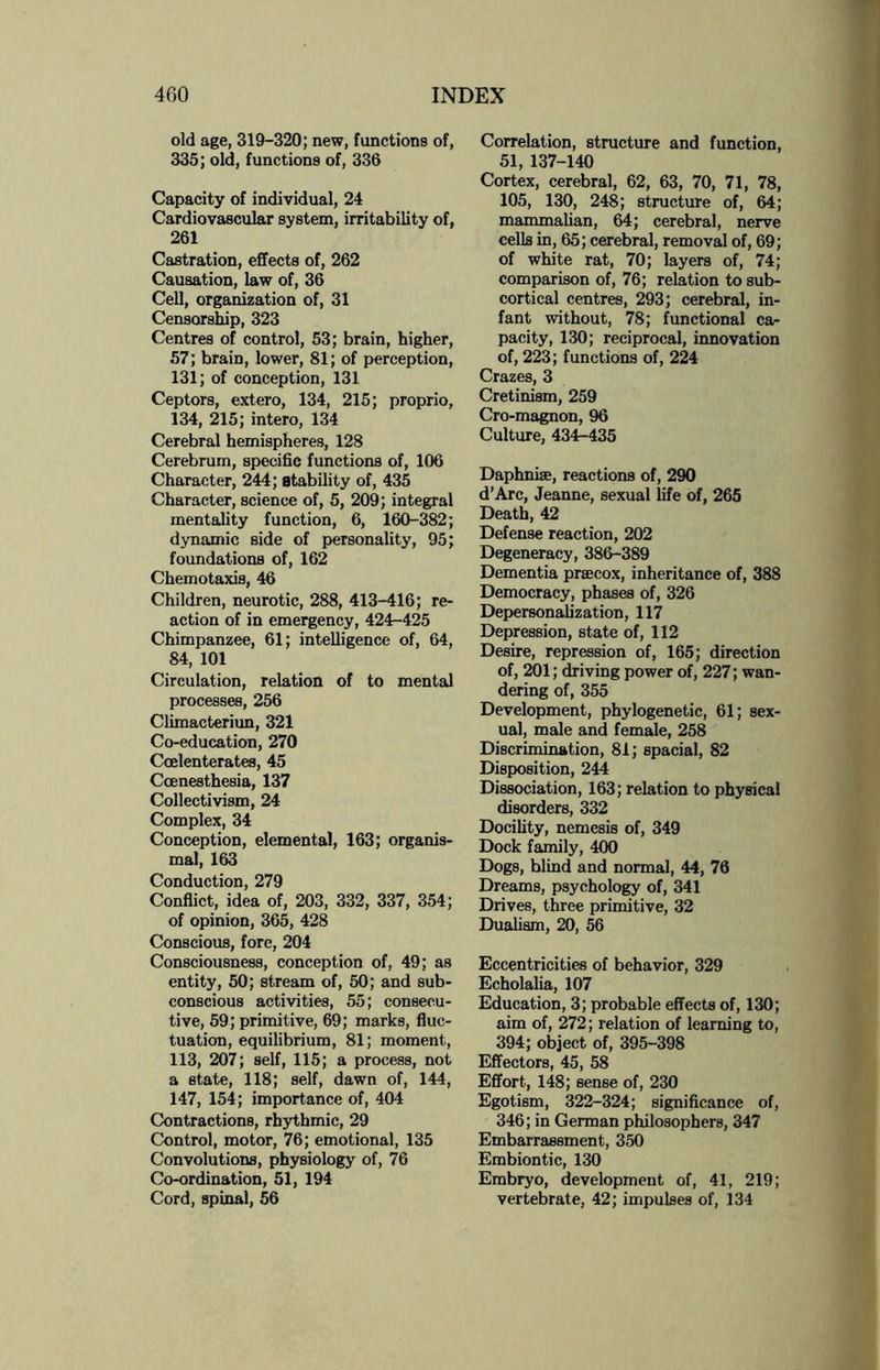 old age, 319-320; new, functions of, 335; old, functions of, 336 Capacity of individual, 24 Cardiovascular system, irritability of, 261 Castration, effects of, 262 Causation, law of, 36 Cell, organization of, 31 Censorship, 323 Centres of control, 53; brain, higher, 57; brain, lower, 81; of perception, 131; of conception, 131 Ceptors, extero, 134, 215; proprio, 134, 215; intero, 134 Cerebral hemispheres, 128 Cerebrum, specific functions of, 106 Character, 244; stability of, 435 Character, science of, 5, 209; integral mentality function, 6, 160-382; dynamic side of personality, 95; foundations of, 162 Chemotaxis, 46 Children, neurotic, 288, 413-416; re¬ action of in emergency, 424-425 Chimpanzee, 61; intelligence of, 64, 84, 101 Circulation, relation of to mental processes, 256 Climacteriun, 321 Co-education, 270 Coelenterates, 45 Coenesthesia, 137 Collectivism, 24 Complex, 34 Conception, elemental, 163; organis- mal, 163 Conduction, 279 Conflict, idea of, 203, 332, 337, 354; of opinion, 365, 428 Conscious, fore, 204 Consciousness, conception of, 49; as entity, 50; stream of, 50; and sub¬ conscious activities, 55; consecu¬ tive, 59; primitive, 69; marks, fluc¬ tuation, equilibrium, 81; moment, 113, 207; self, 115; a process, not a state, 118; self, dawn of, 144, 147, 154; importance of, 404 Contractions, rhythmic, 29 Control, motor, 76; emotional, 135 Convolutions, physiology of, 76 Co-ordination, 51, 194 Cord, spinal, 56 Correlation, structure and function, 51, 137-140 Cortex, cerebral, 62, 63, 70, 71, 78, 105, 130, 248; structure of, 64; mammalian, 64; cerebral, nerve cells in, 65; cerebral, removal of, 69; of white rat, 70; layers of, 74; comparison of, 76; relation to sub¬ cortical centres, 293; cerebral, in¬ fant without, 78; functional ca¬ pacity, 130; reciprocal, innovation of, 223; functions of, 224 Crazes, 3 Cretinism, 259 Cro-magnon, 96 Culture, 434-435 Daphnise, reactions of, 290 d’Arc, Jeanne, sexual life of, 265 Death, 42 Defense reaction, 202 Degeneracy, 386-389 Dementia praecox, inheritance of, 388 Democracy, phases of, 326 Depersonalization, 117 Depression, state of, 112 Desire, repression of, 165; direction of, 201; driving power of, 227; wan¬ dering of, 355 Development, phylogenetic, 61; sex¬ ual, male and female, 258 Discrimination, 81; spacial, 82 Disposition, 244 Dissociation, 163; relation to physical disorders, 332 Docility, nemesis of, 349 Dock family, 400 Dogs, blind and normal, 44, 76 Dreams, psychology of, 341 Drives, three primitive, 32 Dualism, 20, 56 Eccentricities of behavior, 329 Echolalia, 107 Education, 3; probable effects of, 130; aim of, 272; relation of learning to, 394; object of, 395-398 Effectors, 45, 58 Effort, 148; sense of, 230 Egotism, 322-324; significance of, 346; in German philosophers, 347 Embarrassment, 350 Embiontic, 130 Embryo, development of, 41, 219; vertebrate, 42; impulses of, 134