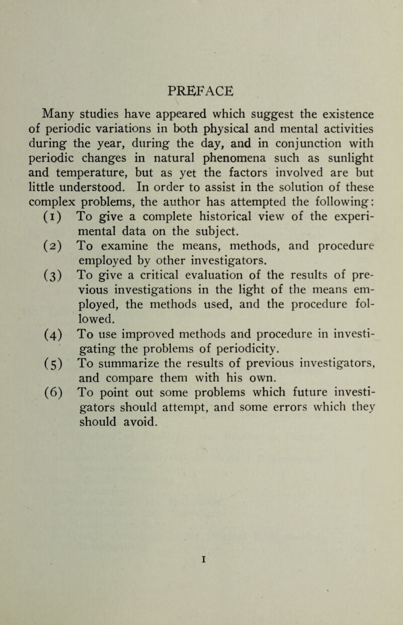 PREFACE Many studies have appeared which suggest the existence of periodic variations in both physical and mental activities during the year, during the day, and in conjunction with periodic changes in natural phenomena such as sunlight and temperature, but as yet the factors involved are but little understood. In order to assist in the solution of these complex problems, the author has attempted the following: (1) To give a complete historical view of the experi¬ mental data on the subject. (2) To examine the means, methods, and procedure employed by other investigators. (3) To give a critical evaluation of the results of pre¬ vious investigations in the light of the means em¬ ployed, the methods used, and the procedure fol¬ lowed. (4) To use improved methods and procedure in investi¬ gating the problems of periodicity. (5) To summarize the results of previous investigators, and compare them with his own. (6) To point out some problems which future investi¬ gators should attempt, and some errors which they should avoid.