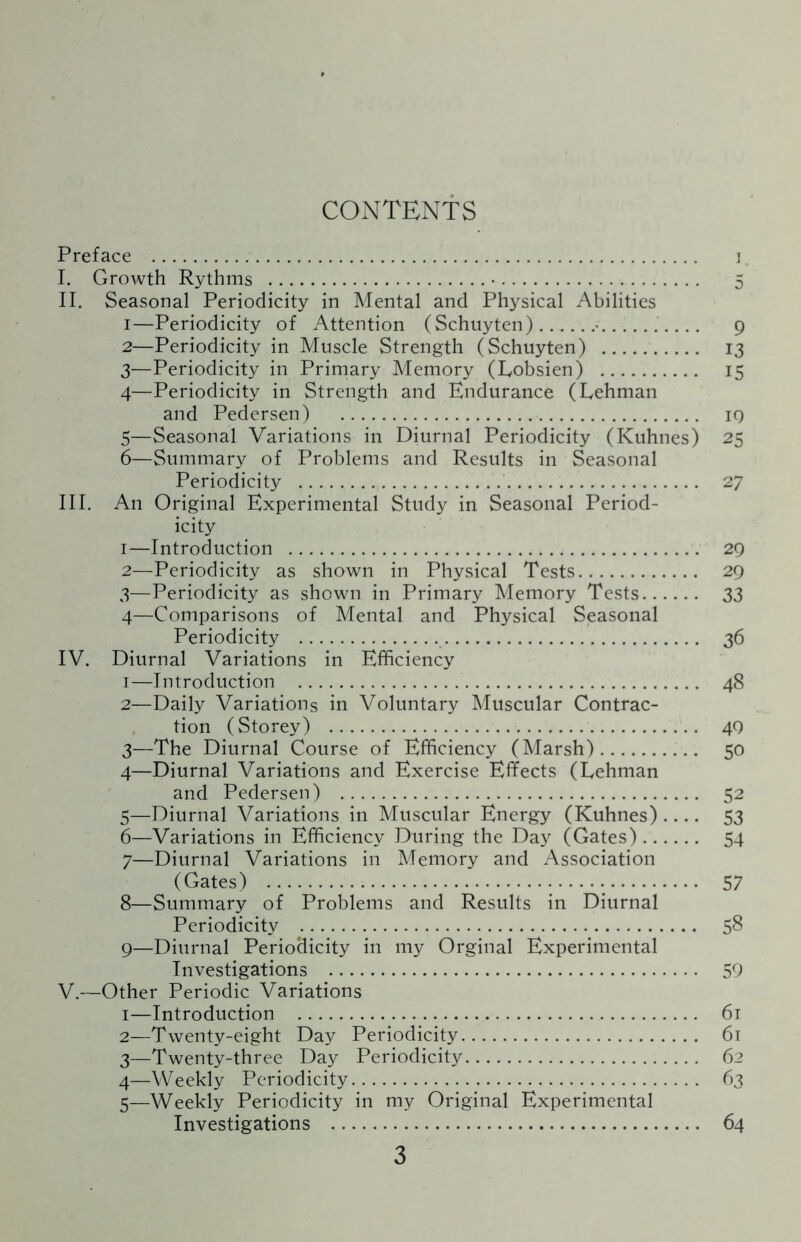 CONTENTS Preface . ] I. Growth Rythms .•. 5 II. Seasonal Periodicity in Mental and Physical Abilities 1— Periodicity of Attention (Schuyten).•.9 2— Periodicity in Muscle Strength (Schuyten) . 13 3— Periodicity in Primary Memory (Lobsien) . 15 4— Periodicity in Strength and Endurance (Lehman and Pedersen) . 19 5— Seasonal Variations in Diurnal Periodicity (Kuhnes) 25 6— Summary of Problems and Results in Seasonal Periodicity . 27 III. An Original Experimental Study in Seasonal Period¬ icity 1— Introduction . 29 2— Periodicity as shown in Physical Tests. 29 3— Periodicity as shown in Primary Memory Tests. 33 4— Comparisons of Mental and Physical Seasonal Periodicity . 36 IV. Diurnal Variations in Efficiency 1— Introduction . 48 2— Daily Variations in Voluntary Muscular Contrac¬ tion (Storey) . 49 3— The Diurnal Course of Efficiency (Marsh). 50 4— Diurnal Variations and Exercise Effects (Lehman and Pedersen) . 52 5— Diurnal Variations in Muscular Energy (Kuhnes)_ 53 6— Variations in Efficiency During the Day (Gates). 54 7— Diurnal Variations in Memory and Association (Gates) .••••••. 57 8— Summary of Problems and Results in Diurnal Periodicity . 58 9— Diurnal Periodicity in my Orginal Experimental Investigations . 59 V. —Other Periodic Variations 1— Introduction . 61 2— Twenty-eight Day Periodicity. 61 3— Twenty-three Day Periodicity. 62 4— Weekly Periodicity. 63 5— Weekly Periodicity in my Original Experimental Investigations . 64