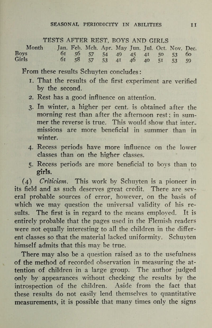 TESTS AFTER REST, BOYS AND GIRLS Month Jan. Feb. Mch. Apr. May Jun. Jul. Oct. Nov. Dec. Boys 61 56 57 54 49 45 41 50 53 60 Girls 61 58 57 53 41 46 40 51 53 59 From these results Schuyten concludes: 1. That the results of the first experiment are verified by the second, 2. Rest has a good influence on attention. 3. In winter, a higher per cent. Is obtained after the morning rest than after the afternoon rest; in sum¬ mer the reverse is true. This would show that inter¬ missions are more beneficial in summer than in winter. 4. Recess periods have more influence on the lower classes than on the higher classes. 5. Recess periods are more beneficial to boys than to girls. (4) Criticism. This work by Schuyten is a pioneer in its field and as such deserves great credit. There are sev¬ eral probable sources of error, however, on the basis of which we may question the universal validity of his re¬ sults. The first is in regard to the means employed. It is entirely probable that the pages used in the Flemish readers were not equally interesting to all the children in the differ¬ ent classes so that the material lacked uniformity. Schuyten himself admits that this may be true. There may also be a question raised as to the usefulness of the method of recorded observation in measuring the at¬ tention of children in a large group. The author judged only by appearances without checking the results by the introspection of the children. Aside from the fact that these results do not easily lend themselves to quantitative measurements, it is possible that many times only the signs
