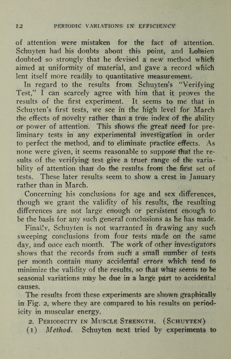 of attention were mistaken for the fact of attention. Schuyten had his doubts about this point, and Lobsien doubted so strongly that he devised a new method which aimed at uniformity of material, and gave a record which lent itself more readily to quantitative measurement. In regard to the results from Schuyten’s “Verifying Test,” I can scarcely agree with him that it proves the results of the first experiment. It seems to me that in Schuyten’s first tests, we see in the high level for March the effects of novelty rather than a true index of the ability or power of attention. This shows the great need for pre¬ liminary tests in any experimental investigation in order to perfect the method, and to eliminate practice effects. As none were given, it seems reasonable to suppose that the re¬ sults of the verifying test give a tfuef range of the varia¬ bility of attention than do the results from the first set of tests. These later results seem to show a crest in January rather than in March. Concerning his conclusions for age and sex differences, though we grant the validity of his results, the resulting differences are not large enough or persistent enough to be the basis for any such general conclusions as he has made. Finally, Schuyten is not warranted in drawing any such sweeping conclusions from four tests made on the safrie day, and once each month. The work of other investigators shows that the records from such a small number of tests per month contain many accidental errors which tend to minimize the validity of the results, so that what seems to be seasonal variations may be due in a large part to accidental causes. The results from these experiments are shown graphically in Fig. 2, where they are compared to his results on period¬ icity in muscular energy. 2. Periodicity in Muscle Strength. (Schuyten1) (i) Method. Schuyten next tried by experiments to