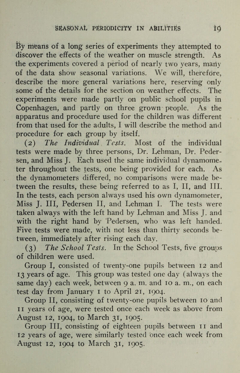 fey mfeans of a long series of experiments they attempted to discover the effects of the weather on muscle strength. As the experiments covered a period of nearly two years, marly of the data show seasonal variations. We will, therefore, describe the more general variations here, reserving only some of the details for the section on weather effects. The experiments were made partly on public school pupils in Copenhagen, and partly on three grown people. As the apparatus and procedure used for the children was different from that used for the adults, I will describe the method and procedure for each group by itself. (2) The Individual Tests. Most of the individual tests were made by three persons, Dr. Lehman, Dr. Peder¬ sen, and Miss J. Each used the same individual dynamome¬ ter throughout the tests, one being provided for each. As the dynamometers differed, no comparisons were made be¬ tween the results, these being referred to as I, II, and III. In the tests, each person always used his own dynamometer, Miss J. Ill, Pedersen II, and Lehman I. The tests were taken always with the left hand by Lehman and Miss J. and with the right hand by Pedersen, who was left handed. Five tests were made, with not less than thirty seconds be¬ tween, immediately after rising each day. (3) The School Tests. In the School Tests, five groups of children were used. Group I, consisted of twenty-one pupils between 12 and 13 years of age. This group was tested one day (always the same day) each week, between 9 a. m. and 10 a. m., on each test day from January 1 to April 21, 1904. Group II, consisting of twenty-one pupils between 10 and 11 years of age, were tested once each week as above from August 12, 1904, to March 31, 1905. Group III, consisting of eighteen pupils between 11 and 12 years of age, were similarly tested once each week from August 12, 1904 to March 31, 1905.